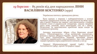 19 березня - 85 років від дня народження ЛІНИ
ВАСИЛІВНИ КОСТЕНКО (1930)
Українська поетеса, громадська діячка.
Була однією з перших і найпримітніших у плеяді
молодих українських поетів, що виступили на межі 1950-
960-х років. Період так званих «шістдесятників» створив
новітні стилі в українській літературі, змусив творити
щось нове, атипове, щось авангардне, але, як і завше,
безжальне та максимально критичне щодо влади та
тодішнього режиму.
Авторка поетичних збірок «Над берегами вічної
ріки», «Неповторність», «Сад нетанучих скульптур»,
роману у віршах «Маруся Чурай», поеми «Берестечко». В
2010 року опублікувала перший прозовий роман
«Записки українського самашедшого», що став одним з
лідерів продажу серед українських книжок у 2011 р.
Лауреат Шевченківської премії (1987), Премії
Антоновичів (1989), премії Петрарки (1994).
 