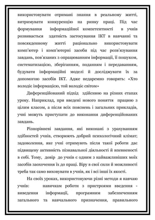використовувати отримані знання в реальному житті,
витримувати конкуренцію на ринку праці. Під час
формування інформаційної компетентності в учнів
розвивається здатність застосування ІКТ в навчанні та
повсякденному житті раціонально використовувати
комп’ютер і комп’ютерні засоби під час розв’язування
завдань, пов’язаних з опрацюванням інформації, її пошуком,
систематизацією, зберіганням, поданням і передаванням,
будувати інформаційні моделі й досліджувати їх за
допомогою засобів ІКТ. Адже недаремно говорять: «Хто
володіє інформацією, той володіє світом»
Диференційований підхід здійснюю на різних етапах
уроку. Наприклад, при введені нового поняття працюю з
цілим класом, а після всіх пояснень і загальних прикладів,
учні можуть приступати до виконання диференційованих
завдань.
Різнорівневі завдання, які виконані з урахуванням
здібностей учнів, створюють добрий психологічний клімат;
задоволення, яке учні отримують після такої роботи дає
підвищену активність пізнавальної діяльності й впевненості
в собі. Тому, довір до учнів є одним з найважливіших моїх
засобів заохочення їх до праці. Віру в свої сили й можливості
треба так само виховувати в учнів, як і всі інші їх якості.
На своїх уроках, використовуючи різні методи я навчаю
учнів: навичкам роботи з пристроями введення -
виведення інформації, програмним забезпеченням
загального та навчального призначення, правильного
 