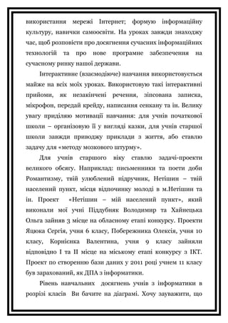 використання мережі Інтернет; формую інформаційну
культуру, навички самоосвіти. На уроках завжди знаходжу
час, щоб розповісти про досягнення сучасних інформаційних
технологій та про нове програмне забезпечення на
сучасному ринку нашої держави.
Інтерактивне (взаємодіюче) навчання використовується
майже на всіх моїх уроках. Використовую такі інтерактивні
прийоми, як незакінчені речення, зіпсована записка,
мікрофон, передай крейду, написання сенкану та ін. Велику
увагу приділяю мотивації навчання: для учнів початкової
школи – організовую її у вигляді казки, для учнів старшої
школи завжди приводжу приклади з життя, або ставлю
задачу для «методу мозкового штурму».
Для учнів старшого віку ставлю задачі-проекти
великого обсягу. Наприклад: письменники та поети доби
Романтизму, твій улюблений підручник, Нетішин – твій
населений пункт, місця відпочинку молоді в м.Нетішин та
ін. Проект «Нетішин – мій населений пункт», який
виконали мої учні Піддубняк Володимир та Хайнецька
Ольга зайняв 3 місце на обласному етапі конкурсу. Проекти
Яцюка Сергія, учня 6 класу, Побережника Олексія, учня 10
класу, Корнієнка Валентина, учня 9 класу зайняли
відповідно І та ІІ місце на міському етапі конкурсу з ІКТ.
Проект по створенню бази даних у 2011 році учнем 11 класу
був зарахований, як ДПА з інформатики.
Рівень навчальних досягнень учнів з інформатики в
розрізі класів Ви бачите на діаграмі. Хочу зауважити, що
 