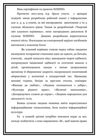 Маю сертифікати та грамоти ХОІППО.
Протягом 2011-2015 н.р. брала участь у ярмарці
педідей: мною розроблено робочий зошит з інформатики
для 2, 3, 4, 5 класів, за які нагороджена дипломами 2 та 3
ступеня обласного рівня. Також за розроблений «Творчий
звіт класного керівника», мене нагороджено дипломом ІІ
ступеня ХОІППО. Даними розробками користуються
вчителі міста. Посилання на електронний варіант посібників
виставлені у власному блозі.
Як класний керівник ставлю перед собою завдання
виховувати толерантне ставлення одне до одного, до батьків,
учителів, людей похилого віку; виховувати творчі здібності,
підтримувати ініціативні здібності та естетичні нахили в
дітей; організовувати заходи з метою загартування
організму й збереження здоров'я; підтримувати позитивний
мікроклімат у колективі в позаурочний час. Проводжу
виховні години, бесіди за круглим столом, семінари:
«Віконце до любові», «Людина починається з добра»,
«Культура рідного краю», «Музичні захоплення»,
«Доторкнутися словом до серця», «Людина народилася для
діяльності» та ін.
Кожна сучасна людина повинна вміти користуватися
інформаційними технологіями, бути носієм інформаційної
культури.
Та в кожній дитині потрібно виховати перш за все,
сильну особистість з ясно вираженим «Я», щоб маючи право
 