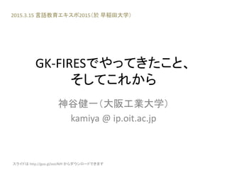 GK-FIRESでやってきたこと、
そしてこれから
神谷健一（大阪工業大学）
kamiya @ ip.oit.ac.jp
2015.3.15 言語教育エキスポ2015（於 早稲田大学）
スライドは http://goo.gl/ooLfMY からダウンロードできます
 