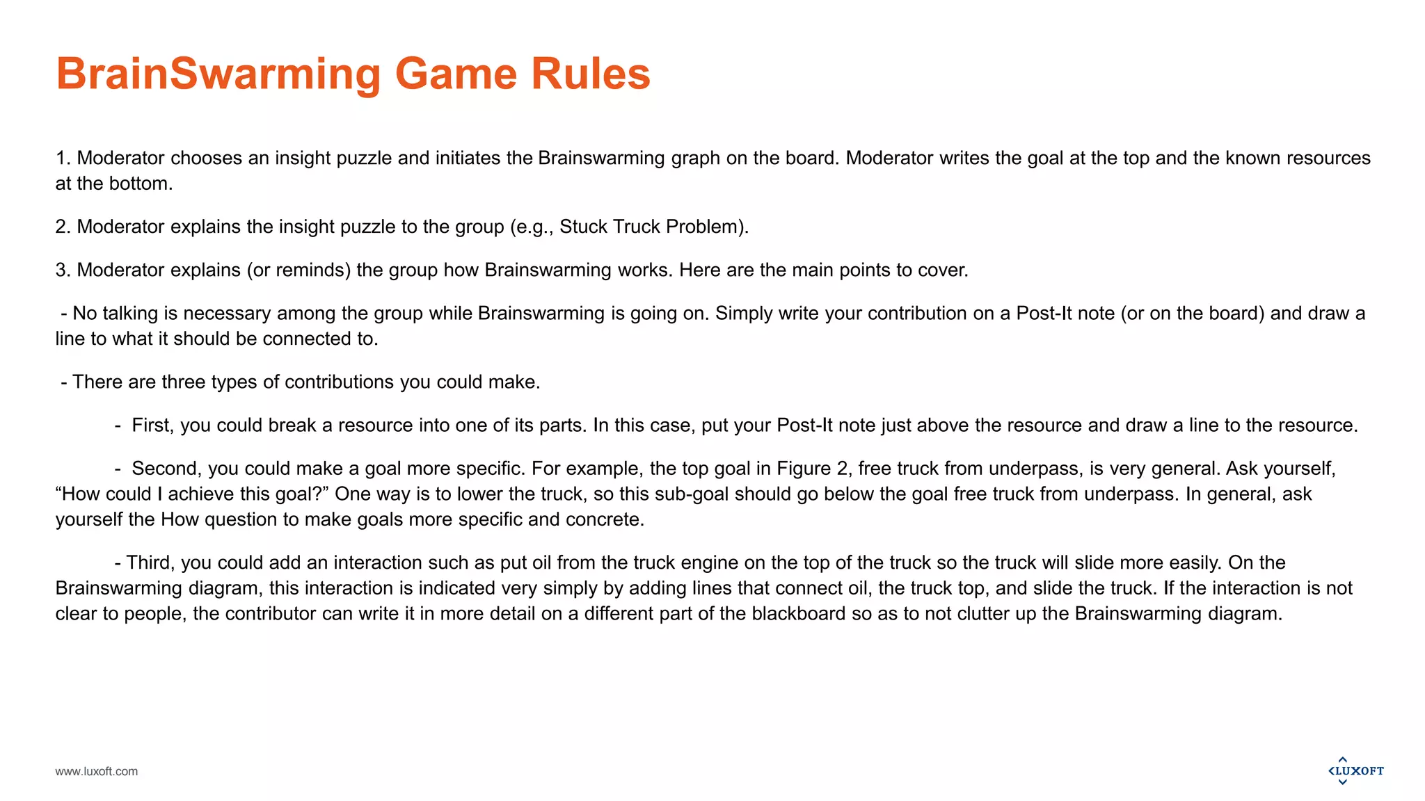 www.luxoft.com
BrainSwarming Game Rules
1. Moderator chooses an insight puzzle and initiates the Brainswarming graph on the board. Moderator writes the goal at the top and the known resources
at the bottom.
2. Moderator explains the insight puzzle to the group (e.g., Stuck Truck Problem).
3. Moderator explains (or reminds) the group how Brainswarming works. Here are the main points to cover.
- No talking is necessary among the group while Brainswarming is going on. Simply write your contribution on a Post-It note (or on the board) and draw a
line to what it should be connected to.
- There are three types of contributions you could make.
- First, you could break a resource into one of its parts. In this case, put your Post-It note just above the resource and draw a line to the resource.
- Second, you could make a goal more specific. For example, the top goal in Figure 2, free truck from underpass, is very general. Ask yourself,
“How could I achieve this goal?” One way is to lower the truck, so this sub-goal should go below the goal free truck from underpass. In general, ask
yourself the How question to make goals more specific and concrete.
- Third, you could add an interaction such as put oil from the truck engine on the top of the truck so the truck will slide more easily. On the
Brainswarming diagram, this interaction is indicated very simply by adding lines that connect oil, the truck top, and slide the truck. If the interaction is not
clear to people, the contributor can write it in more detail on a different part of the blackboard so as to not clutter up the Brainswarming diagram.
 