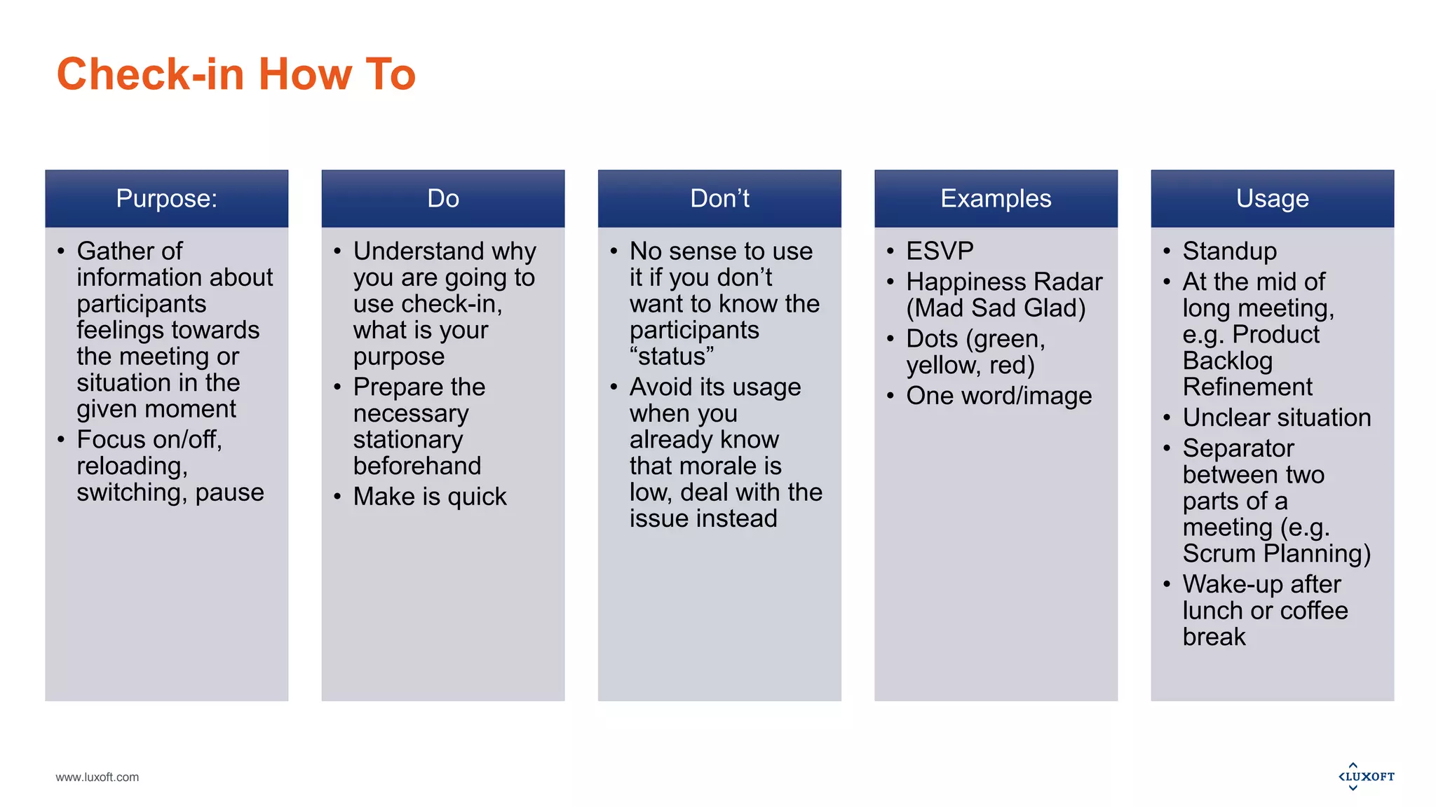 www.luxoft.com
Check-in How To
Purpose:
• Gather of
information about
participants
feelings towards
the meeting or
situation in the
given moment
• Focus on/off,
reloading,
switching, pause
Do
• Understand why
you are going to
use check-in,
what is your
purpose
• Prepare the
necessary
stationary
beforehand
• Make is quick
Don’t
• No sense to use
it if you don’t
want to know the
participants
“status”
• Avoid its usage
when you
already know
that morale is
low, deal with the
issue instead
Examples
• ESVP
• Happiness Radar
(Mad Sad Glad)
• Dots (green,
yellow, red)
• One word/image
Usage
• Standup
• At the mid of
long meeting,
e.g. Product
Backlog
Refinement
• Unclear situation
• Separator
between two
parts of a
meeting (e.g.
Scrum Planning)
• Wake-up after
lunch or coffee
break
 