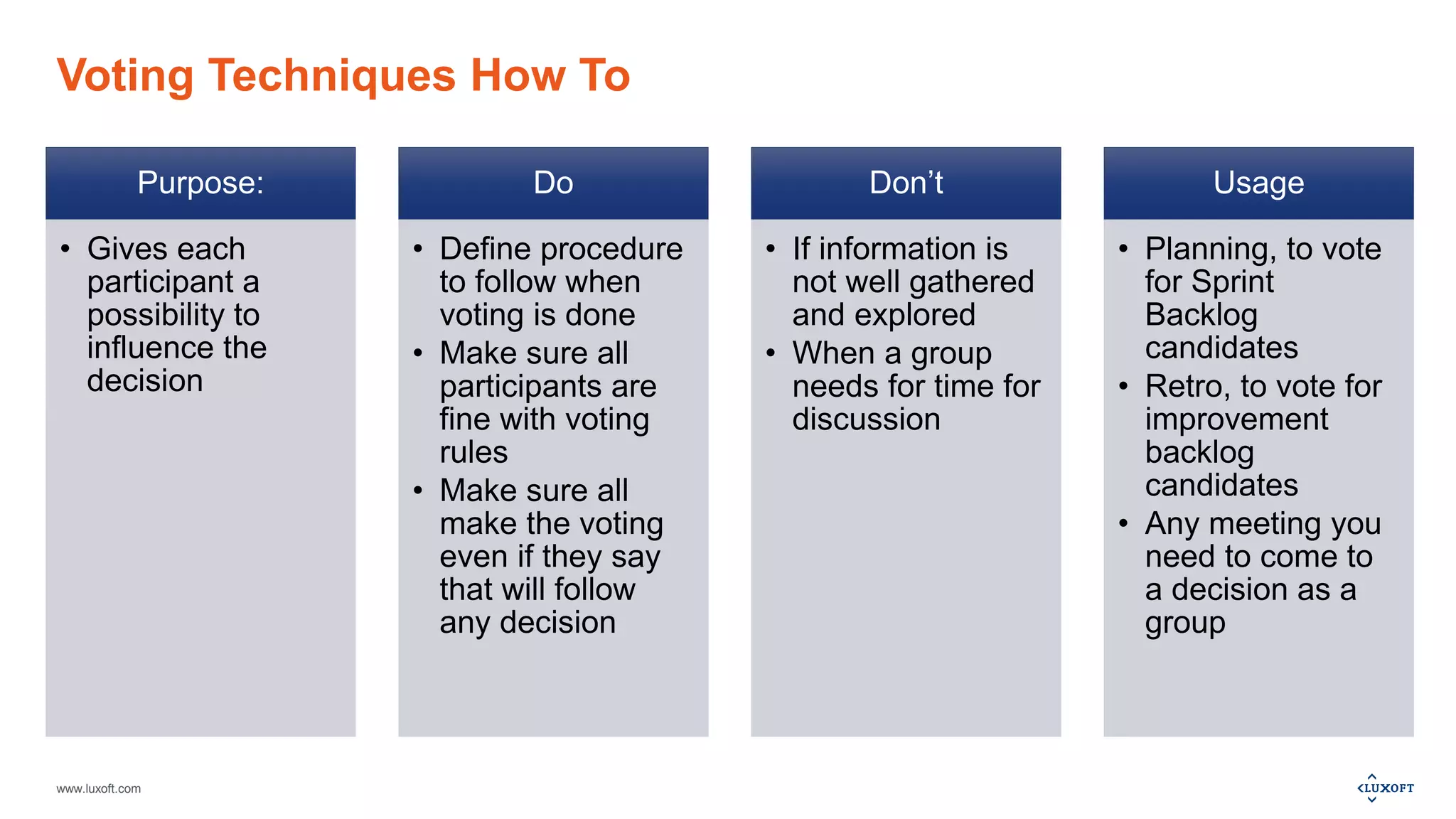 www.luxoft.com
Voting Techniques How To
Purpose:
• Gives each
participant a
possibility to
influence the
decision
Do
• Define procedure
to follow when
voting is done
• Make sure all
participants are
fine with voting
rules
• Make sure all
make the voting
even if they say
that will follow
any decision
Don’t
• If information is
not well gathered
and explored
• When a group
needs for time for
discussion
Usage
• Planning, to vote
for Sprint
Backlog
candidates
• Retro, to vote for
improvement
backlog
candidates
• Any meeting you
need to come to
a decision as a
group
 
