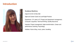 www.luxoft.com
Introduction
Svetlana Mukhina
ICAgile ICP, ICP-ATF, ICP-BVA, PSM I
Agile and Career Coach at Luxoft Agile Practice
Experience: 12+ years in IT, Project and department management,
Computer Linguistics, Technical Writing, Quality Assurance
Interests: Project management, Agile transformation, Career and
performance coaching, Psychology
Hobbies: Horse riding, music, poker, travelling
 