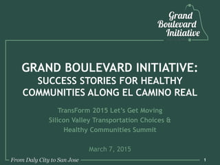 GRAND BOULEVARD INITIATIVE:
SUCCESS STORIES FOR HEALTHY
COMMUNITIES ALONG EL CAMINO REAL
TransForm 2015 Let’s Get Moving
Silicon Valley Transportation Choices &
Healthy Communities Summit
March 7, 2015
1
 