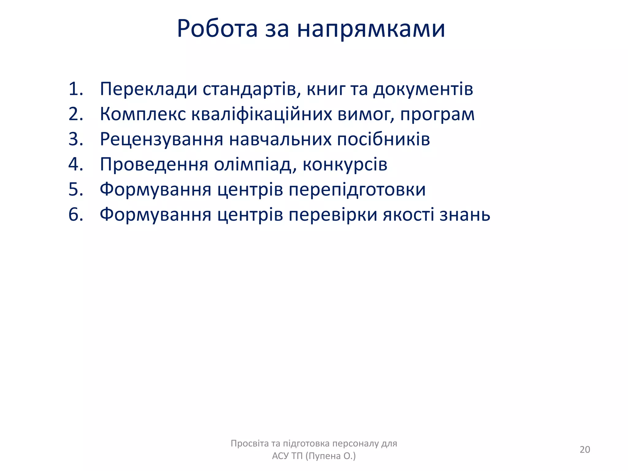 Робота за напрѐмками
Просвіта та підготовка персоналу длѐ
АСУ ТП (Пупена О.)
20
1. Переклади стандартів, книг та документів
2. Комплекс кваліфікаційних вимог, програм
3. Рецензуваннѐ навчальних посібників
4. Проведеннѐ олімпіад, конкурсів
5. Формуваннѐ центрів перепідготовки
6. Формуваннѐ центрів перевірки ѐкості знань
 