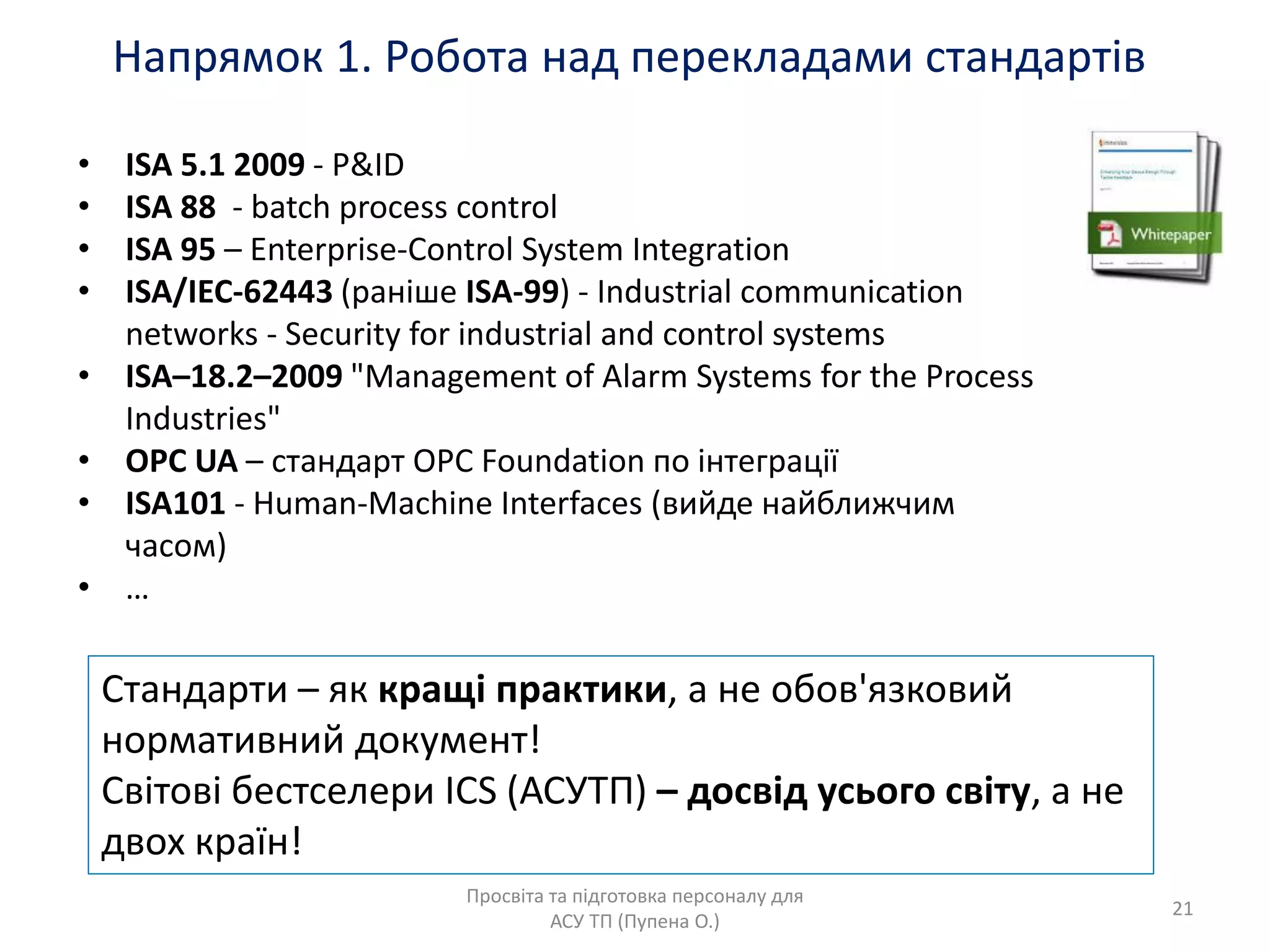 Напрѐмок 1. Робота над перекладами стандартів
Просвіта та підготовка персоналу длѐ
АСУ ТП (Пупена О.)
• ISA 5.1 2009 - P&ID
• ISA 88 - batch process control
• ISA 95 – Enterprise-Control System Integration
• ISA/IEC-62443 (раніше ISA-99) - Industrial communication
networks - Security for industrial and control systems
• ISA–18.2–2009 "Management of Alarm Systems for the Process
Industries"
• OPC UA – стандарт OPC Foundation по інтеграції
• ISA101 - Human-Machine Interfaces (вийде найближчим
часом)
• …
Стандарти – ѐк кращі практики, а не обов'ѐзковий
нормативний документ!
Світові бестселери ICS (АСУТП) – досвід усього світу, а не
двох країн!
21
 
