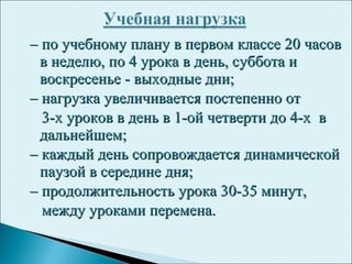 –– по учебному плану в первом классе 20 часовпо учебному плану в первом классе 20 часов
в неделю, по 4 урока в день, суббота ив неделю, по 4 урока в день, суббота и
воскресенье - выходные дни;воскресенье - выходные дни;
–– нагрузка увеличивается постепенно отнагрузка увеличивается постепенно от
3-х уроков в день в 1-ой четверти до 4-х в3-х уроков в день в 1-ой четверти до 4-х в
дальнейшем;дальнейшем;
–– каждый день сопровождается динамическойкаждый день сопровождается динамической
паузой в середине дня;паузой в середине дня;
–– продолжительность урока 30-35 минут,продолжительность урока 30-35 минут,
между уроками перемена.между уроками перемена.
 