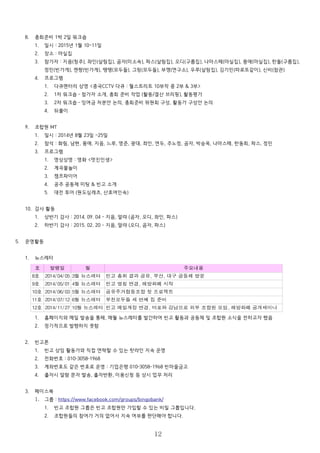 8. 총회준비 1박 2일 워크숍
1. 일시 : 2015년 1월 10~11일
2. 장소 : 마실집
3. 참가자 : 지음(청주), 좌인(살림집), 곰자(미소속), 파스(살림집), 오디(구름집), 나마스떼(마실집), 몽애(마실집), 한돌(구름집),
정민(빈가게), 켄짱(빈가게), 땡땡(모두들), 그링(모두들), 부깽(연구소), 우루(살림집), 김기민(따로또같이), 신비(참관)
4. 프로그램
1. 다큐멘터리 상영 <중국CCTV 다큐 : 월스트리트 10부작 중 2부 & 3부>
2. 1차 워크숍 – 참가자 소개, 총회 준비 작업 (활동/결산 브리핑), 활동평가
3. 2차 워크숍 – 잉여금 처분안 논의, 총회준비 위원회 구성, 활동가 구성안 논의
4. 뒤풀이
9. 조합원 MT
1. 일시 : 2014년 8월 23일 ~25일
2. 참석 : 화림, 남현, 몽애, 지음, 느루, 영준, 광대, 좌인, 연두, 주노정, 곰자, 박승옥, 나마스떼, 한동희, 파스, 정민
3. 프로그램
1. 영상상영 : 영화 <멋진인생>
2. 계곡물놀이
3. 캠프파이어
4. 공주 공동체 미팅 & 빈고 소개
5. 대전 투어 (원도심레츠, 산호여인숙)
10. 감사 활동
1. 상반기 감사 : 2014. 09. 04 - 지음, 말랴 (곰자, 오디, 좌인, 파스)
2. 하반기 감사 : 2015. 02. 20 - 지음, 말랴 (오디, 곰자, 파스)
5. 운영활동
1. 뉴스레터
1. 홈페이지와 메일 발송을 통해, 매월 뉴스레터를 발간하여 빈고 활동과 공동체 및 조합원 소식을 전하고자 했음
2. 정기적으로 발행하지 못함
2. 빈고폰
1. 빈고 상임 활동가와 직접 연락할 수 있는 핫라인 지속 운영
2. 전화번호 : 010–3058–1968
3. 계좌번호도 같은 번호로 운영 : 기업은행 010–3058-1968 빈마을금고
4. 출자시 알람 문자 발송, 출자반환, 이용신청 등 상시 업무 처리
3. 페이스북
1. 그룹 : https://www.facebook.com/groups/bingobank/
1. 빈고 조합원 그룹은 빈고 조합원만 가입할 수 있는 비밀 그룹입니다.
2. 조합원들의 참여가 거의 없어서 지속 여부를 판단해야 합니다.
12
호 발행일 월 주요내용
2014/04/05
2014/05/01
2014/06/03 공유주거협동조합 첫 프로젝트
2014/07/12 부천모두들 세 번째 집 준비
2014/11/27
8호 3월 뉴스레터 빈고 총회 결과 공유, 부산, 대구 공동체 방문
9호 4월 뉴스레터 빈고 명칭 변경, 해방화폐 시작
10호 5월 뉴스레터
11호 6월 뉴스레터
12호 10월 뉴스레터 빈고 메일계정 변경, 마포와 강남으로 외부 조합원 모임, 해방화폐 공개세미나
 