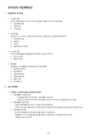 2015년도 사업계획(안)
1. 사업방향 및 주요사업
1. 지역연대 강화
빈고와 지역별 공동체, 빈고와 각 지역의 조합원이 연대할 수 있는 계기를 마련함
1. 조직운영에 반영
2. 공동체기금
3. 지구분담금
2. 반자본 활동
돈을 벌고, 쓰고, 모으는 구조를 어떻게 바꿔나갈 수 있을까요? 그 방법을 함께 모색하기
1. 재무설계 워크숍
2. 꼬뮨학교
3. 건강계
4. 공동주택건설 프로젝트
3. 소식공유 강화
빈고의 다양한 활동을 조합원들에게 잘 전달할 수 있도록 노력하기
1. 빈고 뉴스레터
2. 홈페이지 운영
4. 운영활동
상임 활동가 및 사업활동가의 장점을 살려 빈고를 운영함
1. 출자계획 프로젝트
2. 출자선물카드
3. 공동체 재정상담
4. 조합원 재무상담
5. 활동가 교육
6. 빈고화폐 '덕'
2. 세부 사업계획
1. 지역연대 – 조직운영 (뒤편 조직운영(안)과 동일)
1. 공동체활동가 의결권 변경
- 빈집 활동가(집별 1명, 총 5명) → 빈집 활동가 대표 2명
- 빈집도 타 지역과 마찬가지로 하나의 공동체, 하나의 지역으로 보고 의결권을 부여하기로 함
2. 공동체활동가 회의 변경
- 월 2회 진행 @해방촌 빈가게 → 분기별 1회 @ 지역별 회의
- 온라인 소통 강화, 이를 보완하기 위해 분기별 지역 연대회의 때 운영방향과 의결 과정을 더 긴밀하게 논의
3. 공동체별 회의 강화
- 월 1회, 공동체별로 빈고에 대한 논의를 추진할 수 있도록 장려
- 재정현황, 빈고 뉴스레터를 통해 정보를 공유하고 공동체기금, 지구분담금에 참여 검토 등
연대할 수 있는 계기 마련
22
 