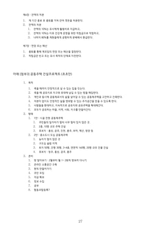 제6장 : 잔액의 처분
1. 계 기간 종료 후 총회를 거쳐 잔여 곗돈을 처분한다.
2. 잔액의 처분
1. 잔액의 10%는 유사에게 활동비로 지급하고,
2. 잔액의 10%는 이후 건강계 운영을 위한 적립금으로 적립하고,
3. 나머지 80%를 계원들에게 공평하게 분배해서 환급한다.
제7장 : 연장 또는 해산
1. 총회를 통해 계모임의 연장 또는 해산을 결정한다.
2. 적립금은 빈고 또는 유사 목적의 단체로 이전한다.
아래 [첨부3] 공동주택 건설프로젝트 (초초안)
1. 목적
1. 죽을 때까지 안정적으로 살 수 있는 집을 짓는다.
2. 죽을 때 공유지로 지구와 후대에 남길 수 있는 땅을 매입한다.
3. 개인과 동시에 공동체로서의 삶을 살아갈 수 있는 공동체주택을 고안하고 건축한다.
4. 자본이 없이도 안정적인 삶을 영위할 수 있는 주거공간을 얻을 수 있도록 한다.
5. 사람들을 환대하고, 지속적으로 공유지와 공유주택을 확대해간다.
6. 모두가 공유하는 마을, 지역, 사회, 지구를 만들어간다.
2. 형태
1. 1안 : 시골 전원 공동체주택
1. 주민들의 일거리가 멀리 너무 멀리 있지 않은 곳.
2. 2층, 10명 규모 주택 건설
3. 후보지 : 홍성, 공주, 진천, 충주, 부여, 예산, 청양 등
2. 2안 : 중소도시 도심 공동체주택
1. 농지가 멀지 않은 곳
2. 구도심 슬럼 지역
3. 토지 50평, 건평 30평, 3~4층, 연면적 160평, 20명 규모 건물 건설
4. 후보지 : 청주, 홍성, 공주, 충주
3. 준비
1. 땅 알아보기 : 2월부터 월 1~ 2회씩 땅보러 다니기
2. 온라인 소통공간 구축
3. 원칙 만들어가기
4. 주민 모집
5. 자금 확보
6. 정보 수집
7. 공부
8. 협동조합등록?
27
 