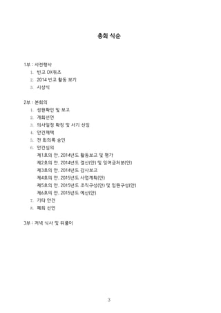 총회 식순
1부 : 사전행사
1. 빈고 OX퀴즈
2. 2014 빈고 활동 보기
3. 시상식
2부 : 본회의
1. 성원확인 및 보고
2. 개회선언
3. 의사일정 확정 및 서기 선임
4. 안건채택
5. 전 회의록 승인
6. 안건심의
제1호의 안. 2014년도 활동보고 및 평가
제2호의 안. 2014년도 결산(안) 및 잉여금처분(안)
제3호의 안. 2014년도 감사보고
제4호의 안. 2015년도 사업계획(안)
제5호의 안. 2015년도 조직구성(안) 및 임원구성(안)
제6호의 안. 2015년도 예산(안)
7. 기타 안건
8. 폐회 선언
3부 : 저녁 식사 및 뒤풀이
3
 