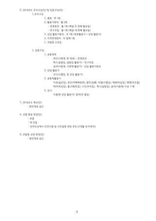 6. 2014년도 조직구성(안) 및 임원구성(안)
1.조직구성
1. 총회 : 연 1회
2. 활동가회의 : 월 2회
- 운영회의 : 월 1회 (매달 두 번째 월요일)
- 연구모임 : 월 1회 (매달 네 번째 월요일)
3. 상임 활동가회의 : 주 1회 (대표활동가 + 상임 활동가)
4. 지역연대회의 : 두 달에 1회
5. 조합원 소모임
2. 임원구성
1. 공동대표
좌인(사랑채, 현 대표) - 운영회의
파스(살림집, 살림집 활동가) - 연구모임
곰자(사랑채, 사랑채 활동가) – 상임 활동가회의
2. 상임 활동가
오디(구름집, 현 상임 활동가)
3. 공동체활동가
자유(넓은집), 정민(까페해방촌), 종민(공룡), 하람(구름집), 매콩(마실집), 땡땡(모두들),
테아(옥상집), 돌고래(맛집), 시오(우리집), 파스(살림집), 곰자(사랑채) 이상 11명
4. 감사
지음(현 상임 활동가), 말랴(전 옆집)
7. 2014년도 예산(안)
: 원안대로 승인
8. 조합 명칭 변경(안)
- 부결
- 제 의결
: 온라인상에서 의견수렴 및 사전설명 과정 추진 (2개월 내 마무리)
9. 조합원 규정 변경(안)
: 원안대로 승인
8
 