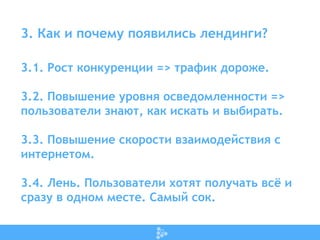 3. Как и почему появились лендинги?
3.1. Рост конкуренции => трафик дороже.
3.2. Повышение уровня осведомленности =>
пользователи знают, как искать и выбирать.
3.3. Повышение скорости взаимодействия с
интернетом.
3.4. Лень. Пользователи хотят получать всё и
сразу в одном месте. Самый сок.
 