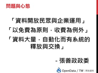 問題與心態
「資料開放民眾與企業運用」
「以免費為原則，收費為例外」
「資料大量，自動化而有系統的
釋放與交換」
- 張善政政委
 