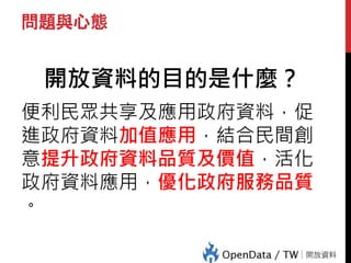 問題與心態
開放資料的目的是什麼？
便利民眾共享及應用政府資料，促
進政府資料加值應用，結合民間創
意提升政府資料品質及價值，活化
政府資料應用，優化政府服務品質
。
 