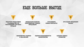 ЕЩЕ БОЛЬШЕ ВЫГОД
Получите пошаговое
руководство по
построению системы
продаж
1
Прокачаете навыки
переговоров у ваших
продавцов
2
Установите
новые контакты
3
Отследите тенденции
рынка
4
Обменяетесь идеями 
с коллегами
5
Оцените возможности
конкурентов
6
Найдете новых
клиентов
7
 