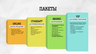 ПАКЕТЫ
ONLINE
СТАНДАРТ
БИЗНЕС
VIP
для тех, кто далеко
• Видео трансляция
Российского Форума
Продаж в режиме онлайн
• Видео запись всех дней
форума
для профессионалов
• Доступ в основной зал
форума
• Пакет участника
мероприятия
• Возможность получить
пакет «ONLINE» co
скидкой
для организаций
• Все возможности билета
«СТАНДАРТ»
• Пропуск в бизнес-зал
мероприятия
• Пакет бизнес-участника
мероприятия
• Все видеозаписи с
мероприятия
• Все материалы от
спикеров мероприятия
• Все возможности бизнес- билета
• VIP-места на всех потоках шоу-
форума
• Посещение VIP-дня (разбор
кейсов топ- спикерами)
• Посещение VIP-ужина со
спикерами
• VIP-подарки от спикеров и
спонсоров
для особых участников
 