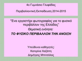 4ο Γυμνάσιο Γλυφάδας
Περιβαλλοντική Εκπαίδευση 2014-2015
“Ένα εργαστήρι φωτογραφίας για το φυσικό
περιβάλλον της Ελλάδας”
Θεματική ενότητα:Θεματική ενότητα:
ΤΟ ΦΥΣΙΚΟ ΠΕΡΙΒΑΛΛΟΝ ΤΗΝ ΑΝΟΙΞΗΤΟ ΦΥΣΙΚΟ ΠΕΡΙΒΑΛΛΟΝ ΤΗΝ ΑΝΟΙΞΗ
Υπεύθυνοι καθηγητές:
Κατερίνα Χαζάπη
Δημήτρης Μπιτσόλας
 