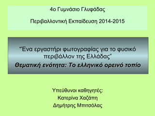 4ο Γυμνάσιο Γλυφάδας
Περιβαλλοντική Εκπαίδευση 2014-2015
“Ένα εργαστήρι φωτογραφίας για το φυσικό
περιβάλλον της Ελλάδας”
Θεματική ενότητα: Το ελληνικό ορεινό τοπίοΘεματική ενότητα: Το ελληνικό ορεινό τοπίο
Υπεύθυνοι καθηγητές:
Κατερίνα Χαζάπη
Δημήτρης Μπιτσόλας
 