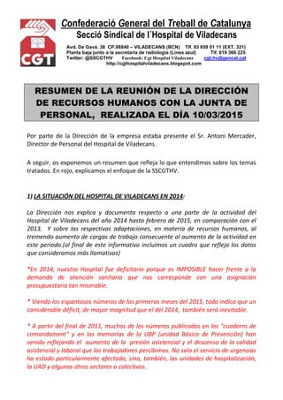 Confederació General del Treball de Catalunya
Secció Sindical de l´Hospital de Viladecans
Avd. De Gavá. 38 CP.08840 – VILADECANS (BCN) Tlf. 93 659 01 11 (EXT. 321)
Planta baja junto a la secretaría de radiología (Línea azul) Tlf. 619 366 225
Twitter: @SSCGTHV Facebook: Cgt Hospital Viladecans cgt.hv@gencat.cat
http://cgthospitalviladecans.blogspot.com
RESUMEN DE LA REUNIÓN DE LA DIRECCIÓN
DE RECURSOS HUMANOS CON LA JUNTA DE
PERSONAL, REALIZADA EL DÍA 10/03/2015
Por parte de la Dirección de la empresa estaba presente el Sr. Antoni Mercader,
Director de Personal del Hospital de Viladecans.
A seguir, os exponemos un resumen que refleja lo que entendimos sobre los temas
tratados. En rojo, explicamos el enfoque de la SSCGTHV.
1) LA SITUACIÓN DEL HOSPITAL DE VILADECANS EN 2014:
La Dirección nos explica y documenta respecto a una parte de la actividad del
Hospital de Viladecans del año 2014 hasta febrero de 2015, en comparación con el
2013. Y sobre las respectivas adaptaciones, en materia de recursos humanos, al
tremendo aumento de cargas de trabajo consecuente al aumento de la actividad en
este periodo.(al final de este informativo incluimos un cuadro que refleja los datos
que consideramos más llamativos)
*En 2014, nuestro Hospital fue deficitario porque es IMPOSIBLE hacer frente a la
demanda de atención sanitaria que nos corresponde con una asignación
presupuestaria tan miserable.
* Viendo los espantosos números de los primeros meses del 2015, todo indica que un
considerable déficit, de mayor magnitud que el del 2014, también será inevitable.
* A partir del final de 2011, muchos de los números publicados en los "cuaderns de
comandament" y en las memorias de la UBP (unidad Básica de Prevención) han
venido reflejando el aumento de la presión asistencial y el descenso de la calidad
asistencial y laboral que los trabajadores percibimos. No solo el servicio de urgencias
ha estado particularmente afectado, sino, también, las unidades de hospitalización,
la UAD y algunos otros sectores o colectivos.
 