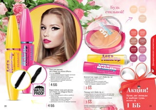 30 3130 31
Декоративнаякосметика
Оттенки продуктов в каталоге могут незначительно
отличаться от реальных оттенков продуктов.
инновационная формула придает ресницам
дополнительную длину и объем
удобная силиконовая кисточка помогает
придать ресницам красивый изгиб
легко смывается, подходит даже для
чувствительных глаз
Тушь для ресниц
Let’s Make Up «Extra Effect»
4 мл, код 1301258
легкая текстура пудры прекрасно
растушёвывается
подходит для нежной, молодой кожи
«подстраивается» к естественному цвету
кожи, не создавая «эффекта маски»
Компактная пудра Let’s Make Up, 14г
водостойкая формула особенно удобна в
сырую погоду
инновационная силиконовая кисточка
подкручивает ресницы и идеально
прокрашивает их в уголках глаз
равномерно наносится, не образует комочков
Водостойкая тушь для ресниц
Let’s Make Up «Magical Black»
4 мл, код 1301257 кремообразная текстура увлажняет и смягчает губы
стойкая формула прекрасно ложится и остается на
губах в течение нескольких часов
модная палитра наиболее актуальных оттенков
Помада Let’s Make Up, 4 г
Купи две помады
и выбери тушь
всего за
1 ББ
Акция!
4 ББ
4 ББ
3 ББ
3,5 ББ
3 ББ
3,5 ББ
Будь
стильной!
 