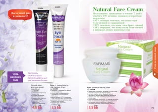 70 71
Исследования, проводимые в течение 7 дней с
участием 100 женщин, показали невероятные
результаты:
•95% женщин отметили, что кожа стала
более нежной и увлажненной
•90% заметили, что кожа стала более гладкой
•88% ощущают, что кожа стала более свежей
и набралась новых жизненных сил
Natural Face Cream
70 7170 71
Уходзакожейлица
1116004
1116003
Экстракты
алое и огурца
рекомендованы для
чувствительной кожи
уход
за кожей
глаз
Ночной крем
для кожи вокруг
глаз, 20 мл
код 1116004
интенсивно питает кожу
вокруг глаз
ускоряет обновление
клеток эпидермиса
придает коже упругость
и здоровый цвет
защищает кожу от
воздействия
	 свободных радикалов
Крем от темных кругов
под глазами, 20 мл
код 1116003
увлажняет и ухаживает за нежной
кожей вокруг глаз
способствует проникновению и
удержанию влаги в глубоких
	 слоях кожи
фактор защиты SPF 15 защищает
кожу от воздействия ультрафиолета
уменьшает отечность, темные круги
и мешки под глазами
придает коже здоровый и
ухоженный вид
эффективно тонизирует, увлажняет и питает кожу,
помогает сохранить ее водный баланс
экстракт водяной лилии защищает кожу от
негативного воздействия свободных радикалов
экстракт алое вера способствует регенерации
клеток кожи
солнцезащитный фактор SPF 15 помогает защитить
кожу от чрезмерного воздействия ультрафиолета
не содержит жиров, парабенов и веществ,
способных вызывать аллергическую реакцию
Крем для лица Natural, 50мл
код 1104108
4,5 ББ
6 ББ
5,5 ББ
8 ББ
5,5 ББ
7,5 ББ
 