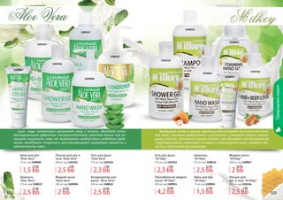 102 103
Природнаясерия
102 103
1108114
1109047
1109051
1103112
1109055
Экстракт меда и масло миндаля обеспечивают комплексное пита-
ние кожи, снимают раздражения и воспаления, ускоряют процесс регене-
рации клеток. Экстракт козьего молока способствует восстановлению
структуры волос, укрепляет их корни и стимулирует рост, придает мяг-
кость и облегчает расчесывание.
M ilkey,
1103116
Шампунь
"M'ilkey"
375 мл, код 1108114
Жидкое мыло
"M'ilkey"
300 мл, код 1109047
Лосьон для
рук и тела "M'ilkey"
300 мл, код 1103116
1108117
1103123
1108122
1103124
1109058
1109060
Aloe Vera
Алое вера интенсивно увлажняет кожу и волосы, обладает анти-
бактериальным эффектом. Антиоксидантные свойства белого чая по-
могают защитить кожу от негативного воздействия свободных ради-
калов, замедляют старение и восстанавливают природную мягкость и
эластичность кожи.
Крем для рук
"Aloe Vera"
75 мл, код 1109060
Лосьон для рук и
тела "Aloe Vera"
300 мл, код 1103123
Шампунь
"Aloe Vera"
375 мл, код 1108117
Жидкое мыло
"Aloe Vera"
300 мл, код 1109058
Кондиционер для
волос "Aloe Vera"
300 мл, код 1108122
Гель для душа
"Aloe Vera"
375 мл, код 1103124
Гель для душа
"M'ilkey"
375 мл, код 1103112
Пенообразное жидкое
мыло "M'ilkey"
300 мл, код 1109051
Крем для рук
"M'ilkey"
75 мл, код 1109055
1,5 ББ
1,7 ББ
1,5 ББ
1,7 ББ
4,2 ББ
5,8 ББ
2,5 ББ
3,1 ББ
2,5 ББ
3,1 ББ
2,5 ББ
3 ББ
2,5 ББ
3 ББ
2 ББ
2,5 ББ
2 ББ
2,5 ББ
2,3 ББ
3 ББ
2,3 ББ
3 ББ
2,5 ББ
3,5 ББ
 