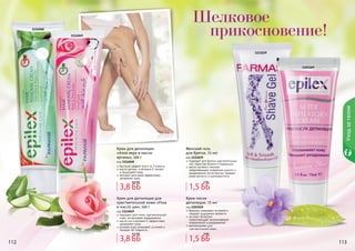 112 113
Шелковое
прикосновение!
1103169
1111039
1114048
1114049
Уходзателом
112 113
Крем для депиляции
«Алое вера и масло
арганы», 100 г
код 1114048
быстрый эффект всего за 3 минуты
масло арганы и витамин Е питают
и защищают кожу
экстракт алоэ вера эффективно
увлажняет кожу
Женский гель
для бритья, 75 мл
код 1111039
подходит для бритья чувствительных
зон, таких как бикини и подмышки
масло лугового пенника
предотвращает появление сухости и
раздражения после бритья, придает
коже мягкость и шелковистость
Крем для депиляции для
чувствительной кожи «Роза
и масло ши», 100 г
код 1114049
подходит для очень чувствительной
кожи, не вызывает раздражения
масло ши и витамин Е эффективно
увлажняют кожу
розовая вода ухаживает за кожей и
придает ей гладкость
Крем после
депиляции, 75 мл
код 1103169
бережно ухаживает за кожей и
придает ощущение свежести
экстракт босвелии
предотвращает возникновение
покраснений и раздражений
рекомендован для
чувствительной кожи
3,8 ББ
4,6 ББ
3,8 ББ
4,2 ББ
1,5 ББ
2 ББ
1,5 ББ
3 ББ
 
