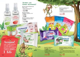 118 119118 119
Детскаякосметика
118 119
1202004
1102002
1102001
Лучшее для
самых маленьких!
Детская ароматизированная
вода, 115 мл
придает коже Вашего ребенка
легкий, приятный аромат
Детские влажные
салфетки с кремом, 72 шт
код 1202004
1202012
Детские влажные салфетки с
оливковым маслом, 20 шт
код 1202012
нежно очищают и увлажняют детскую кожу
обладают антибактериальными свойствами
подходят для чувствительной детской кожи
Влажные салфетки для
школьников, 12 шт
код 1204008
1204008
12040081204008
1204001
ментол обладает антибактерицидными свойствами
рекомендовано использовать во время простуды и
с целью профилактики во время эпидемий гриппа
уменьшают отек слизистой носа, облегчая дыхание
Влажные салфетки с ментолом -
улучшенная формула от простуды, 15 шт
код 1204001
прекрасно очищают и увлажняют кожу
не содержат спирта
подходят для чувствительной
незаменимы в дороге и во время
путешествий
Влажные салфетки с
алое вера, 15 шт
код 1204003
1204003
3,5 ББ
3 ББ
1,5 ББ
0,5 ББ
0,6 ББ
0,6 ББ
0,7 ББ
0,7 ББ
0,9 ББ
купи любой продукт
детской серии со
стр.114-116 и получи
большую упаковку
салфеток 1202004 за
Акция!
1 ББ
 