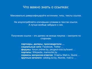 Ключевые фразы
Что важно знать о ссылках:
Максимально диверсифицируйте источники, типы, тексты ссылок.
Не злоупотребляйте ключевыми словами в текстах ссылок.
А лучше вообще забудьте о них.
Получение ссылок – это далеко не всегда покупка – смотрите по
сторонам:
партнеры, дилеры, производители …
социальные сети: Facebook, Twitter …
форумы: forum.onliner.by, peugeot-club.by/board …
порталы: Wikipedia, mamochki.by …
сервисы вопросов-ответов: Ответы Mail.ru, Quora …
крупные каталоги: catalog.tut.by, Akavita, mail.ru …
 