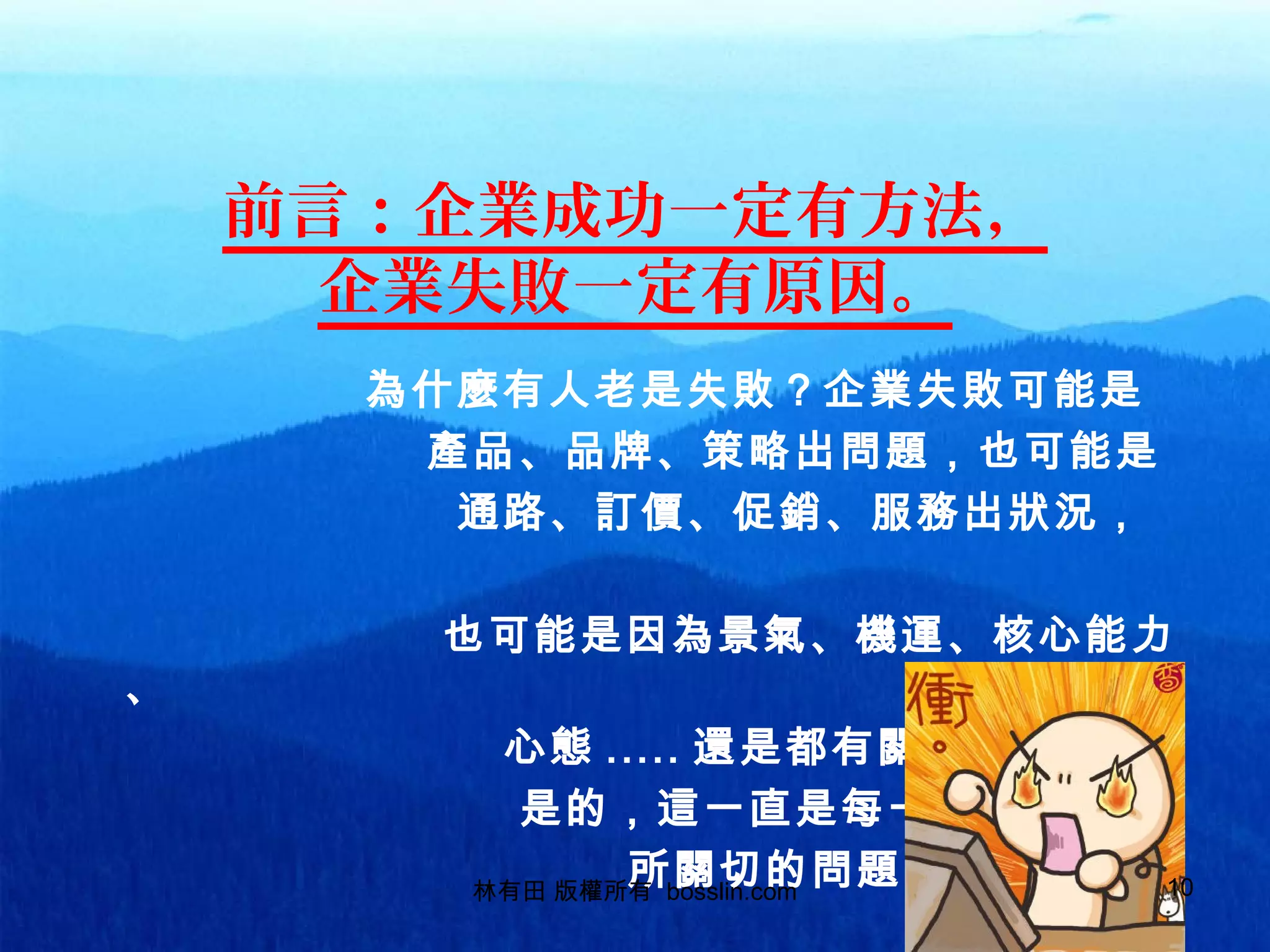 前言：企業成功一定有方法，
企業失敗一定有原因。
為什麼有人老是失敗？企業失敗可能是
產品、品牌、策略出問題，也可能是
通路、訂價、促銷、服務出狀況，
也可能是因為景氣、機運、核心能力
、
心態 ..... 還是都有關係？
是的，這一直是每一個老闆
所關切的問題林有田 版權所有 bosslin.com 10
 