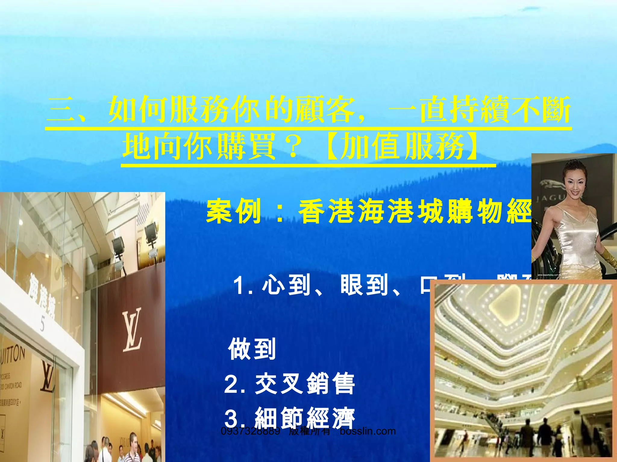 1020937328889 版權所有 bosslin.com 102
三、如何服務 的顧客，一直持續不斷你
地向 購買？【加 服務】你 值
　 案例：香港海港城購物經驗
談
　　　 1. 心到、眼到、口到、腳到、
　　
　　　　　 做到
　　　 2. 交叉銷售
　　　 3. 細節經濟
 