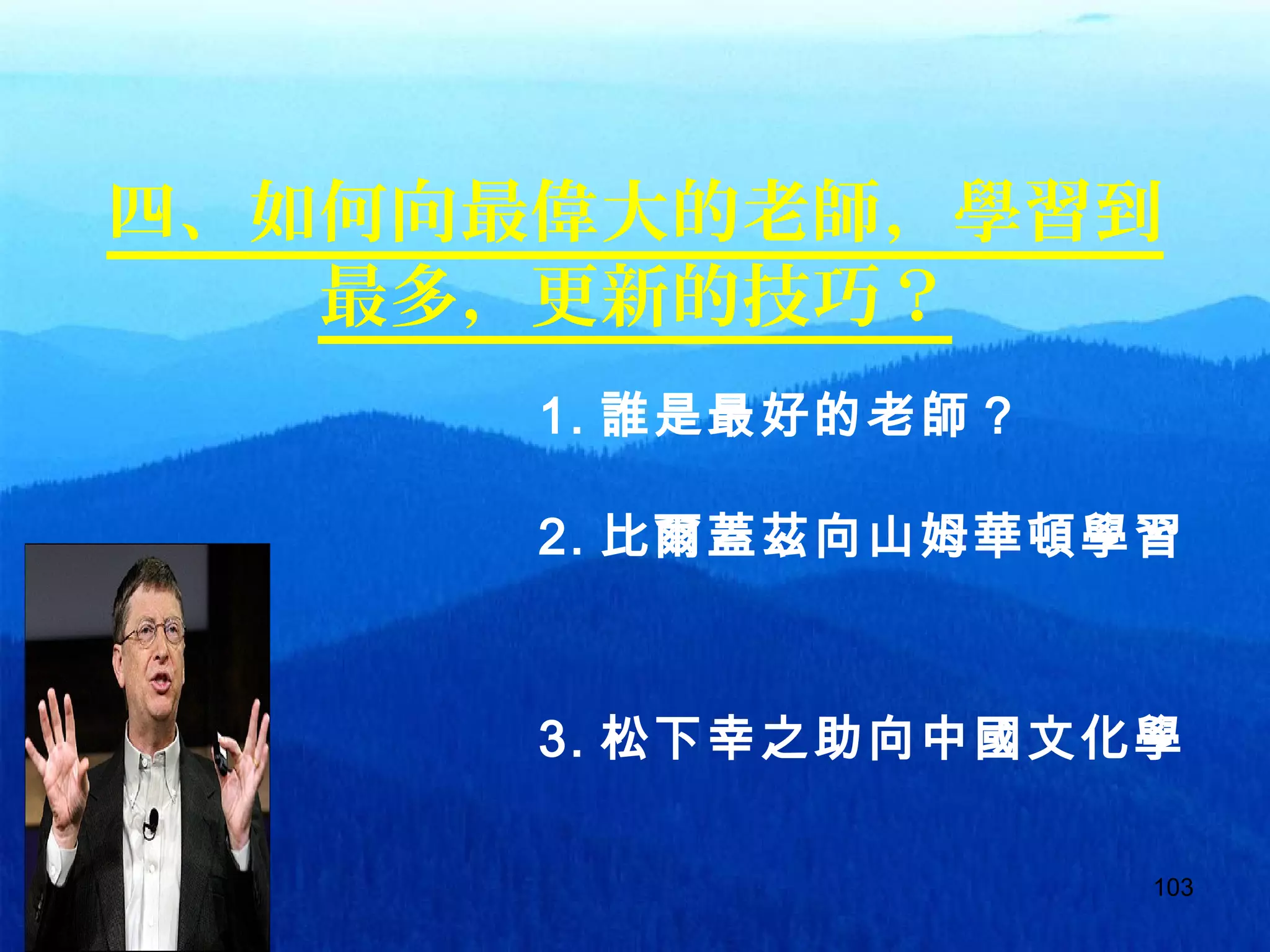 103
四、如何向最偉大的老師，學習到
最多，更新的技巧？
1. 誰是最好的老師？
2. 比爾蓋茲向山姆華頓學習
。
3. 松下幸之助向中國文化學
習
 