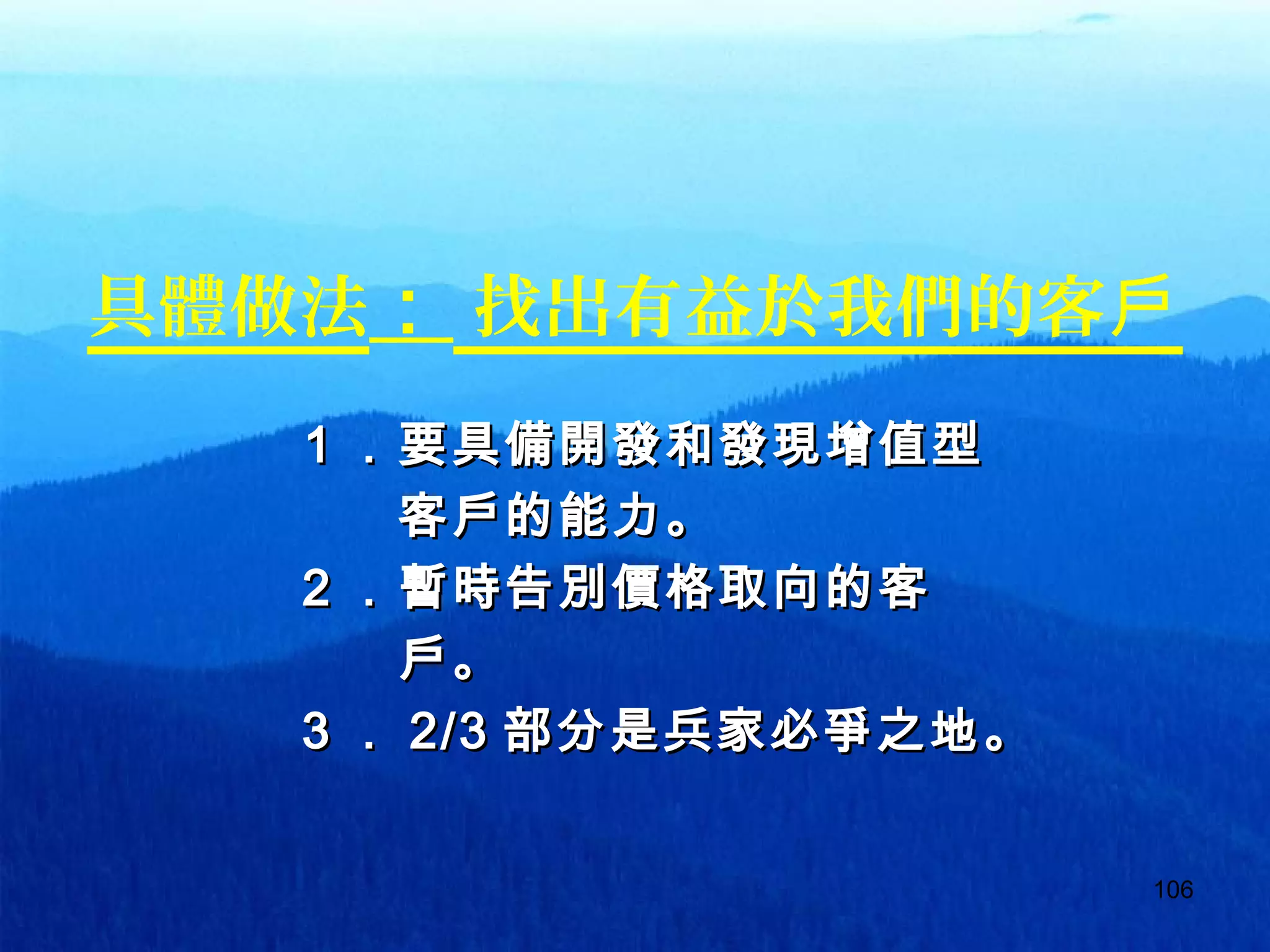 106
具體做法： 找出有益於我們的客戶
　　　　１．要具備開發和發現增值型　　　　１．要具備開發和發現增值型
　　　　　　客戶的能力。　　　　　　客戶的能力。
　　　　２．暫時告別價格取向的客　　　　２．暫時告別價格取向的客
　　　　　　戶。　　　　　　戶。
　　　　３．　　　　３． 2/32/3 部分是兵家必爭之地部分是兵家必爭之地。。
 