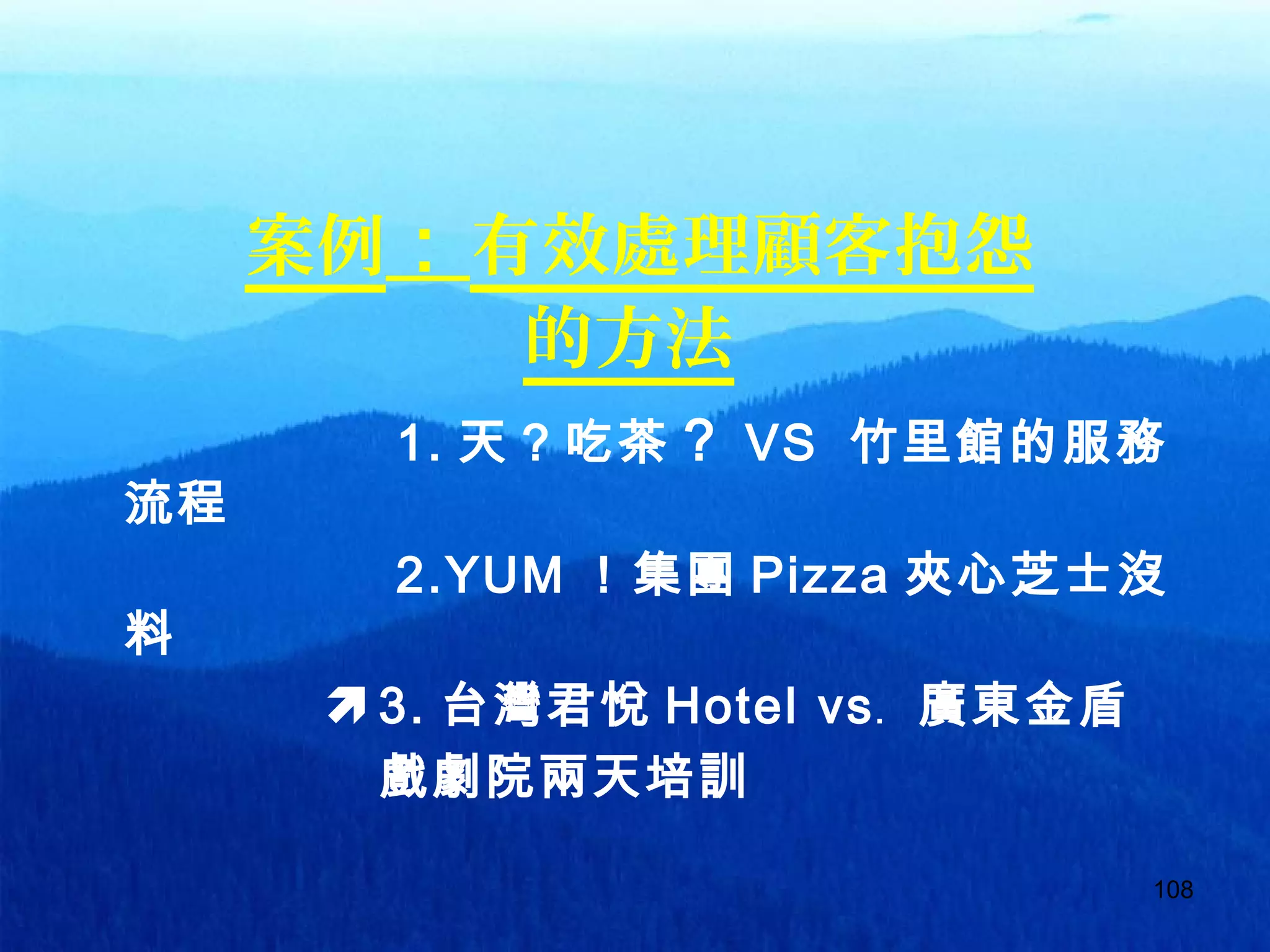 108
案例：有效處理顧客抱怨
的方法
1. 天？吃茶？ VS 竹里館的服務
流程
2.YUM ！集團 Pizza 夾心芝士沒
料
3. 台灣君悅 Hotel vs﹒ 廣東金盾
　　　 戲劇院兩天培訓
 