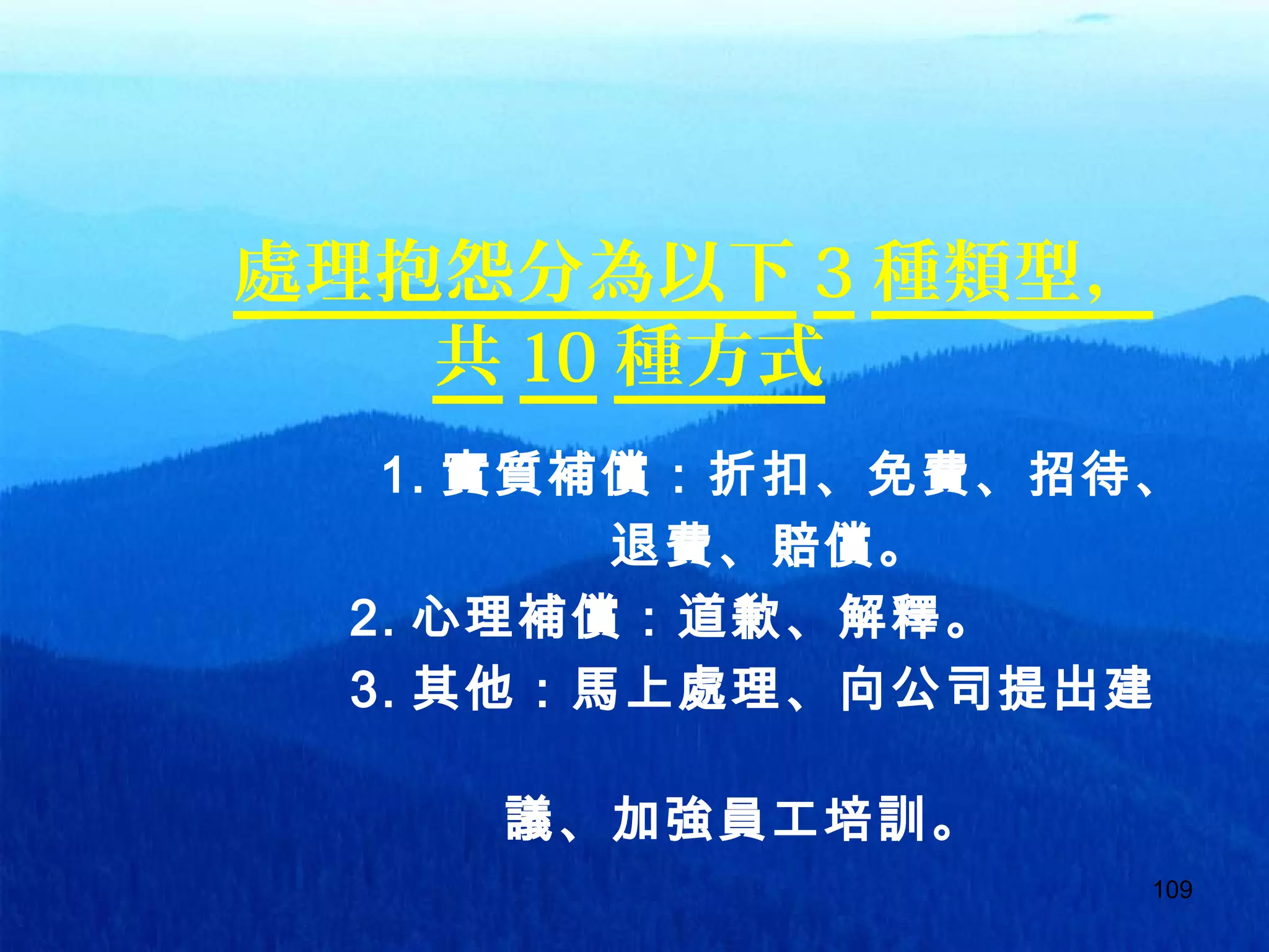 109
處理抱怨分為以下 3 種類型，
共 10 種方式
1. 實質補償：折扣、免費、招待、
　　　　　　　　　　退費、賠償。
　　　 2. 心理補償：道歉、解釋。
　　　 3. 其他：馬上處理、向公司提出建
　　
　　　　　　　　議、加強員工培訓。
 