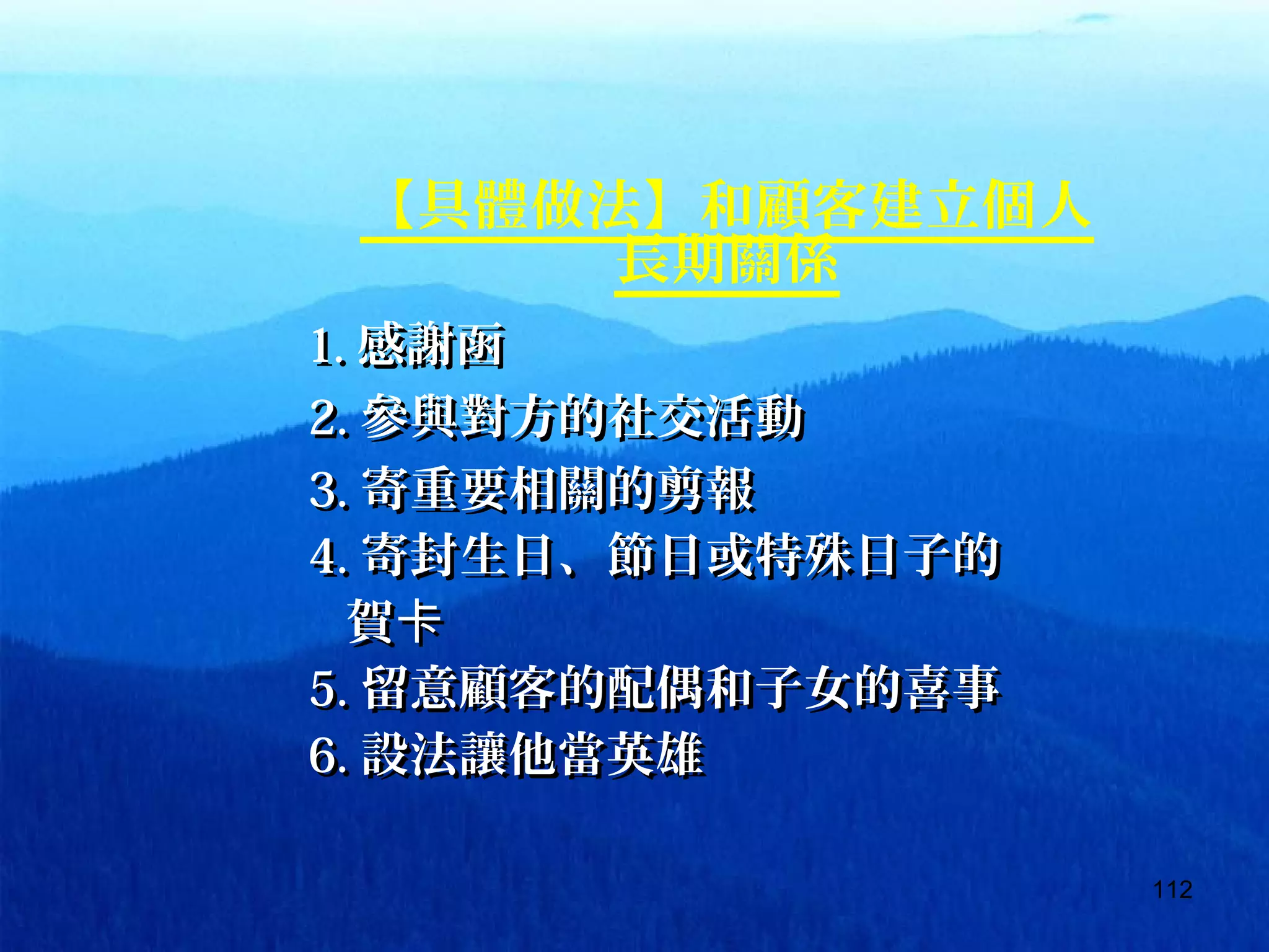 112
【具體做法】和顧客建立個人
長期關係
　　　　 1.1. 感謝函感謝函
　　　　 2.2. 參與對方的社交活動參與對方的社交活動
　　　　 3.3. 寄重要相關的剪報寄重要相關的剪報
　　　　 4.4. 寄封生日、節日或特殊日子的寄封生日、節日或特殊日子的
　　　賀卡　　　賀卡
　　　　 5.5. 留意顧客的配偶和子女的喜事留意顧客的配偶和子女的喜事
　　　　 6.6. 設法讓他當英雄設法讓他當英雄
 