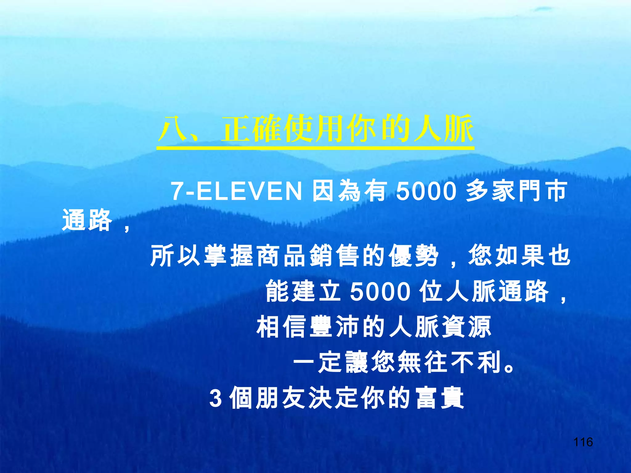 116
八、正確使用 的人脈你
7-ELEVEN 因為有 5000 多家門市
通路，
所以掌握商品銷售的優勢，您如果也
能建立 5000 位人脈通路，
相信豐沛的人脈資源
一定讓您無往不利。
3 個朋友決定你的富貴
 