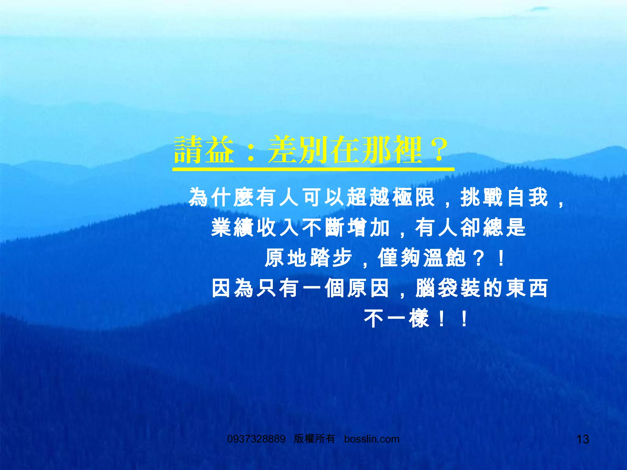 130937328889 版權所有 bosslin.com 13
請益：差別在那裡？
為什麼有人可以超越極限，挑戰自我，
業績收入不斷增加，有人卻總是
原地踏步，僅夠溫飽？！
因為只有一個原因，腦袋裝的東西
不一樣！！
 