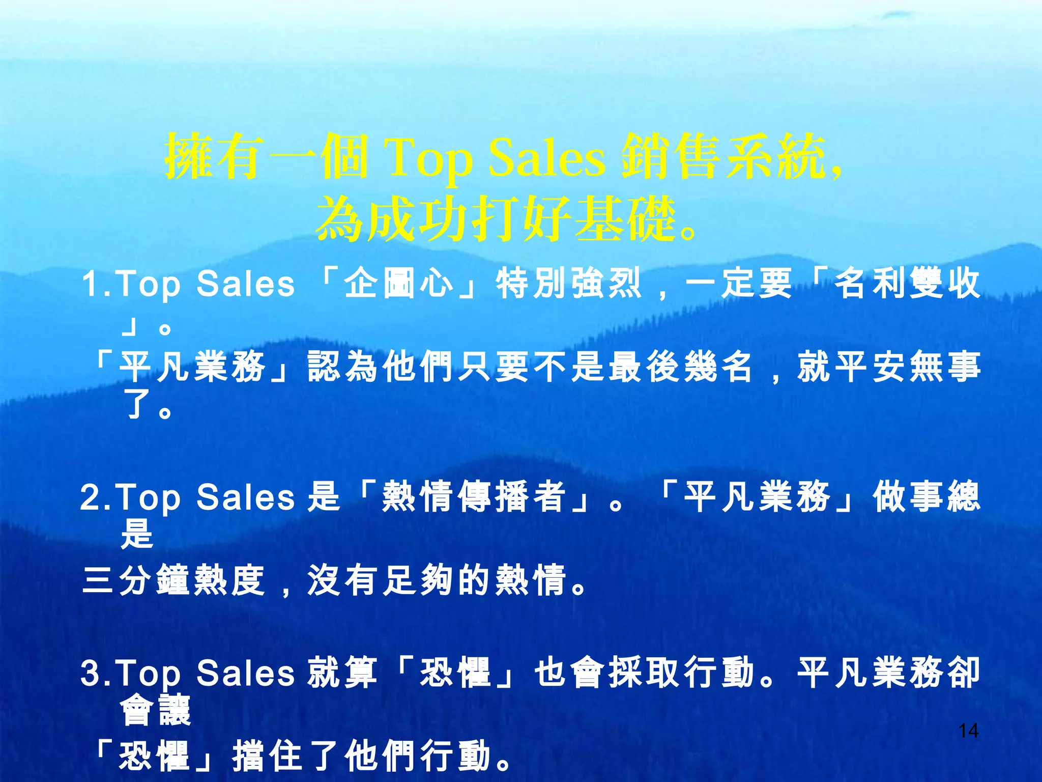 14
擁有一個 Top Sales 銷售系統，
為成功打好基礎。
1.Top Sales 「企圖心」特別強烈，一定要「名利雙收
」。
「平凡業務」認為他們只要不是最後幾名，就平安無事
了。
2.Top Sales 是「熱情傳播者」。「平凡業務」做事總
是
三分鐘熱度，沒有足夠的熱情。
3.Top Sales 就算「恐懼」也會採取行動。平凡業務卻
會讓
「恐懼」擋住了他們行動。
 