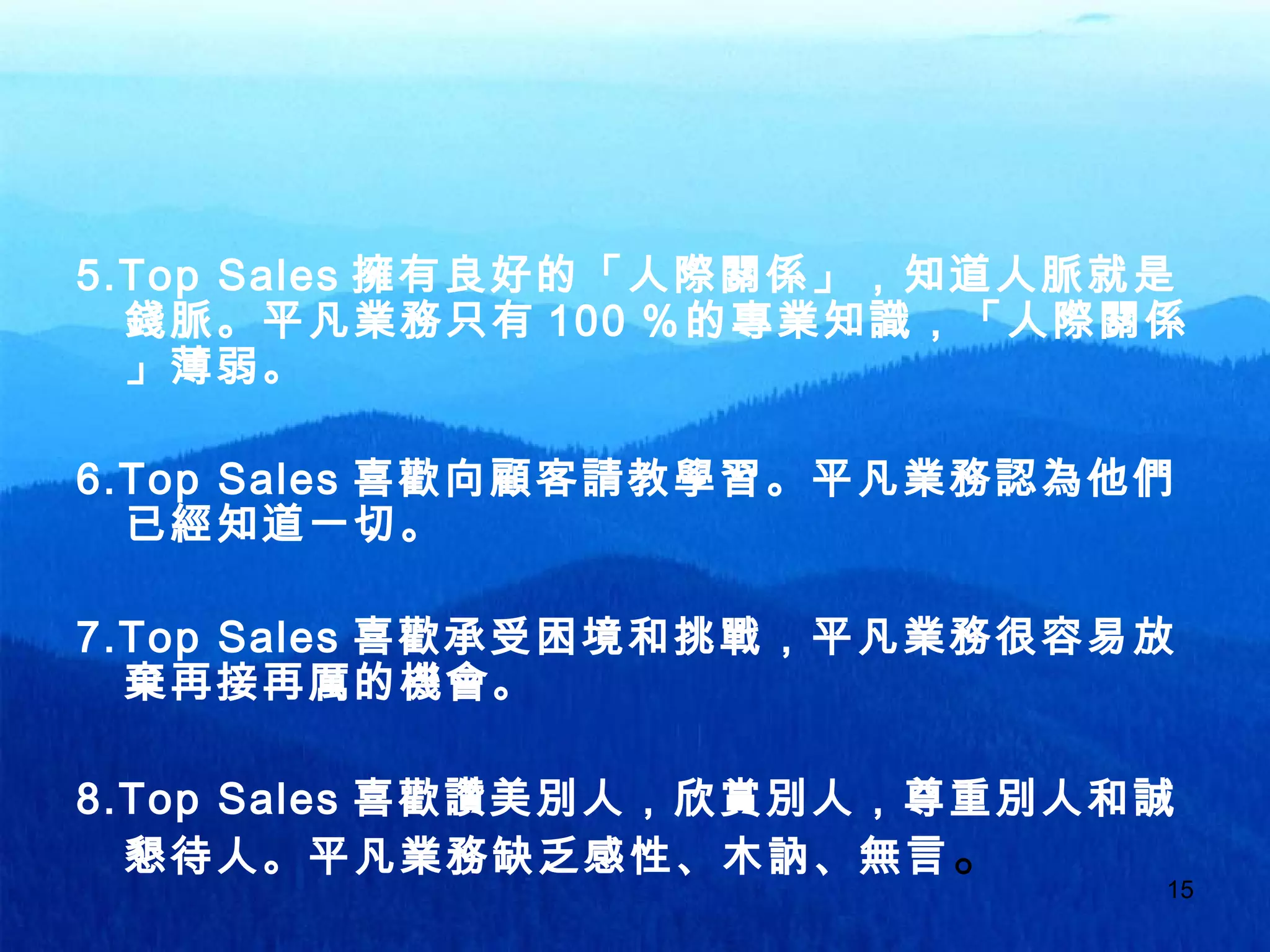 15
5.Top Sales 擁有良好的「人際關係」，知道人脈就是
錢脈。平凡業務只有 100 ％的專業知識，「人際關係
」薄弱。
6.Top Sales 喜歡向顧客請教學習。平凡業務認為他們
已經知道一切。
7.Top Sales 喜歡承受困境和挑戰，平凡業務很容易放
棄再接再厲的機會。
8.Top Sales 喜歡讚美別人，欣賞別人，尊重別人和誠
懇待人。平凡業務缺乏感性、木訥、無言。
 