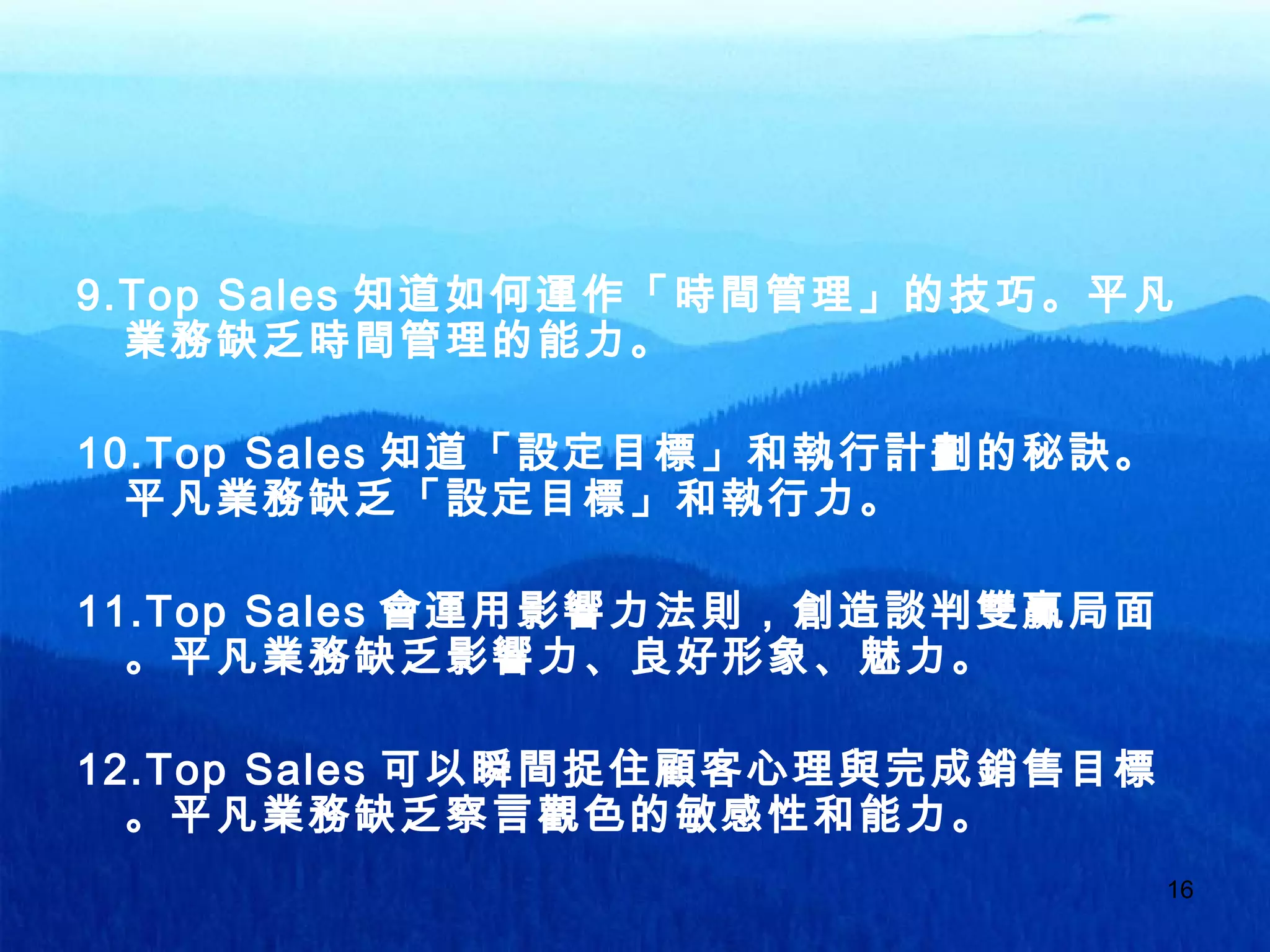 16
9.Top Sales 知道如何運作「時間管理」的技巧。平凡
業務缺乏時間管理的能力。
10.Top Sales 知道「設定目標」和執行計劃的秘訣。
平凡業務缺乏「設定目標」和執行力。
11.Top Sales 會運用影響力法則，創造談判雙贏局面
。平凡業務缺乏影響力、良好形象、魅力。
12.Top Sales 可以瞬間捉住顧客心理與完成銷售目標
。平凡業務缺乏察言觀色的敏感性和能力。
 
