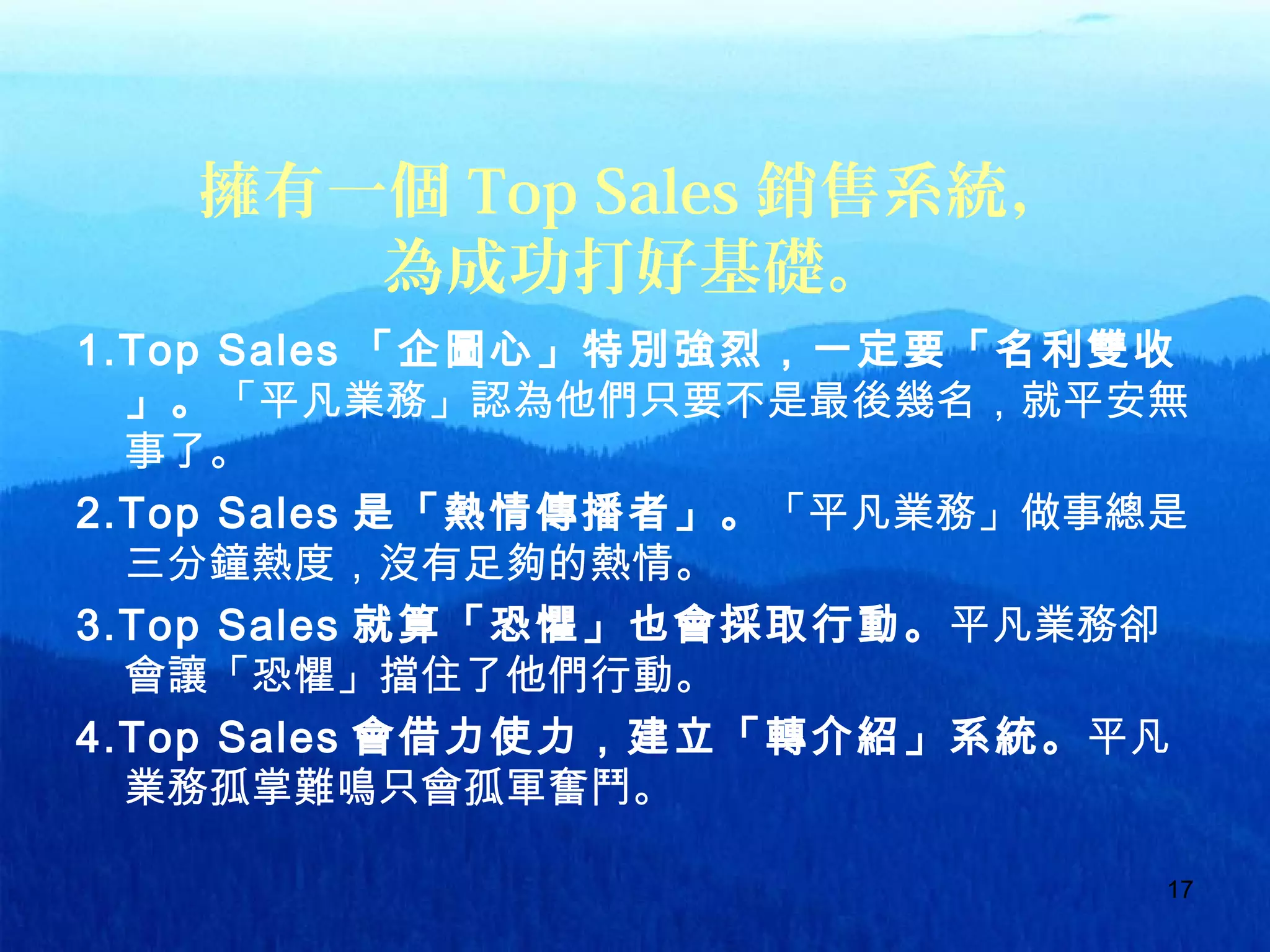 17
擁有一個 Top Sales 銷售系統，
為成功打好基礎。
1.Top Sales 「企圖心」特別強烈，一定要「名利雙收
」。「平凡業務」認為他們只要不是最後幾名，就平安無
事了。
2.Top Sales 是「熱情傳播者」。「平凡業務」做事總是
三分鐘熱度，沒有足夠的熱情。
3.Top Sales 就算「恐懼」也會採取行動。平凡業務卻
會讓「恐懼」擋住了他們行動。
4.Top Sales 會借力使力，建立「轉介紹」系統。平凡
業務孤掌難鳴只會孤軍奮鬥。
 