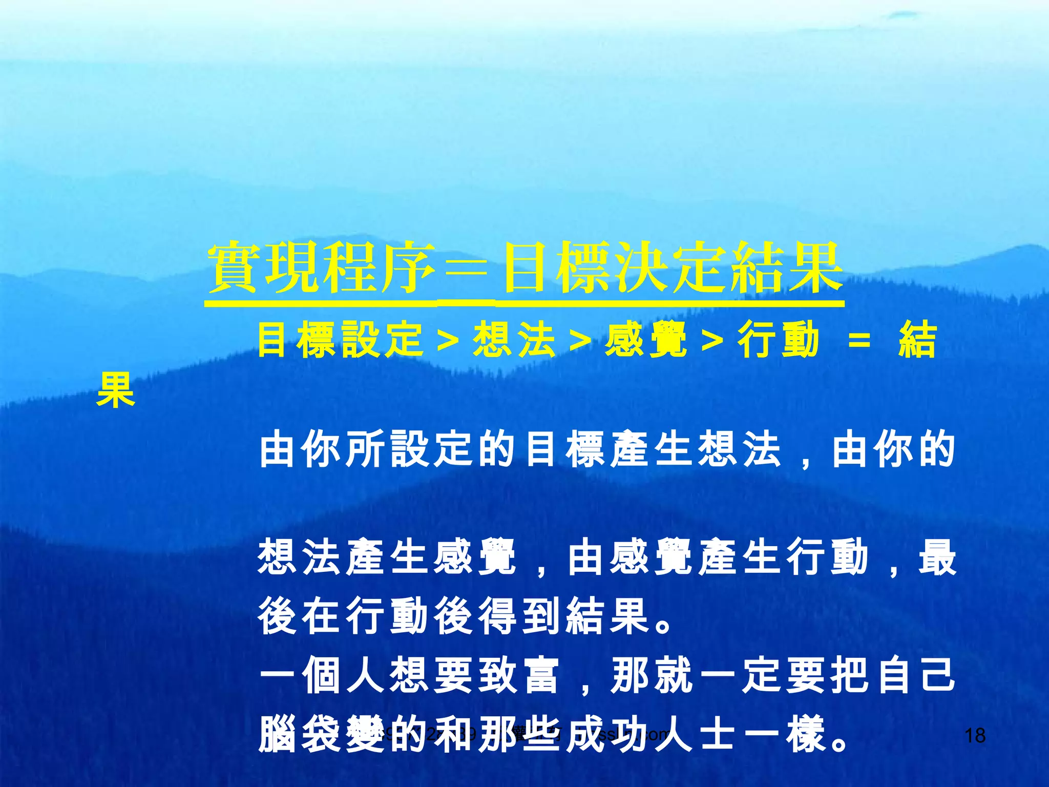 180937328889 版權所有 bosslin.com 18
實現程序＝目標決定結果
目標設定＞想法＞感覺＞行動 ＝ 結
果
由你所設定的目標產生想法，由你的
想法產生感覺，由感覺產生行動，最
後在行動後得到結果。
一個人想要致富，那就一定要把自己
腦袋變的和那些成功人士一樣。
 