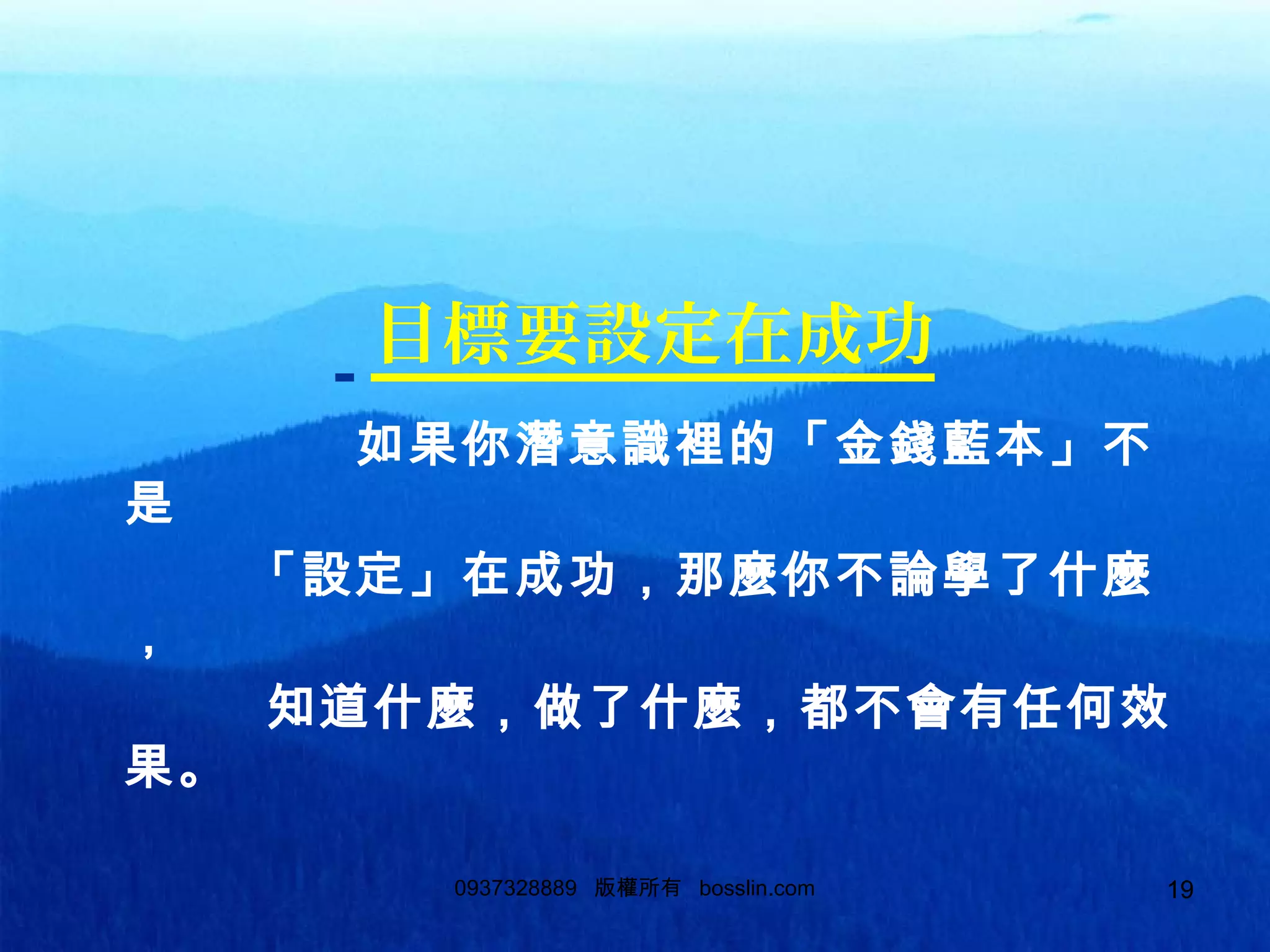 190937328889 版權所有 bosslin.com 19
目標要設定在成功
如果你潛意識裡的「金錢藍本」不
是
「設定」在成功，那麼你不論學了什麼
，
知道什麼，做了什麼，都不會有任何效
果。
 