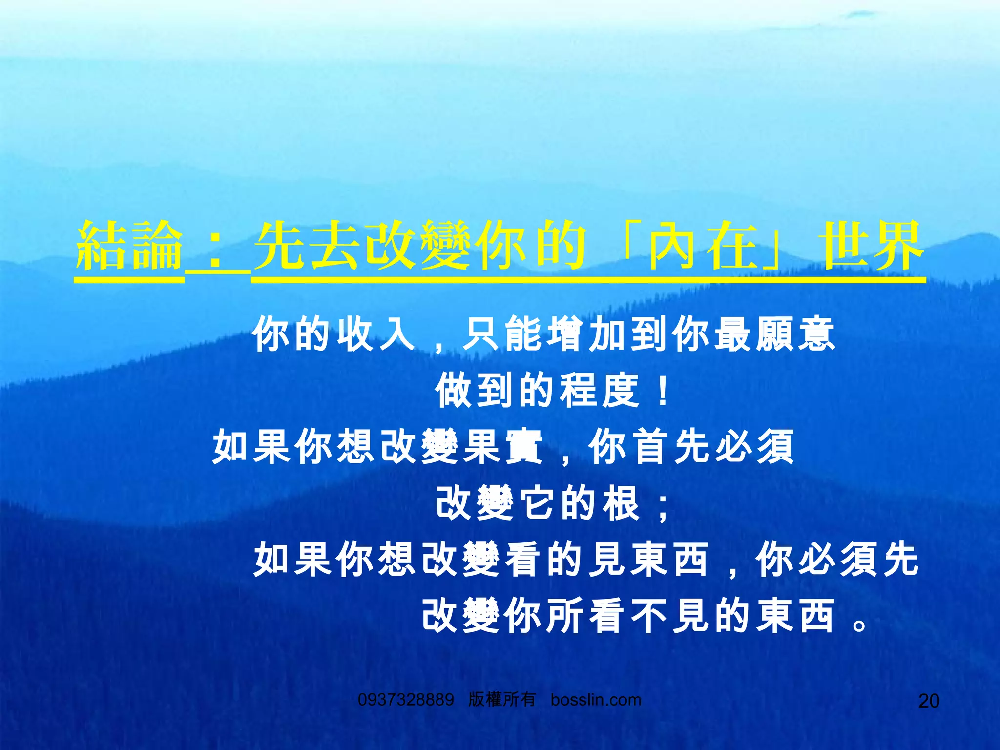 200937328889 版權所有 bosslin.com 20
結論：先去改變 的「 在」世界你 內
你的收入，只能增加到你最願意
做到的程度！
如果你想改變果實，你首先必須
改變它的根；
如果你想改變看的見東西，你必須先
改變你所看不見的東西 。
 