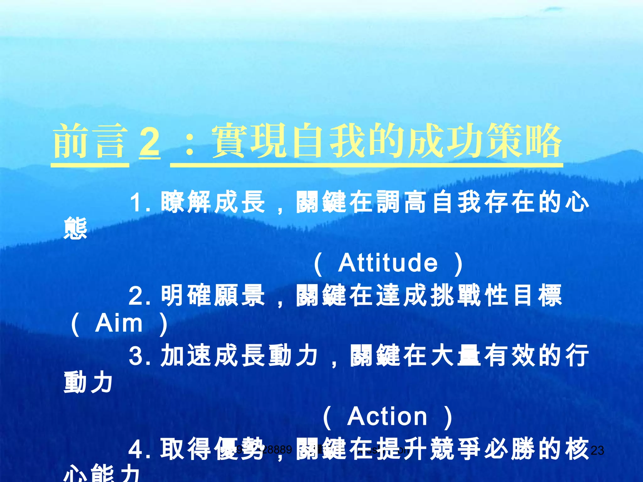 0937328889 版權所有 bosslin.com0937328889 版權所有 bosslin.com 23
前言 2 ：實現自我的成功策略
1. 瞭解成長，關鍵在調高自我存在的心
態
（ Attitude ）
2. 明確願景，關鍵在達成挑戰性目標
（ Aim ）
3. 加速成長動力，關鍵在大量有效的行
動力
（ Action ）
4. 取得優勢，關鍵在提升競爭必勝的核
 