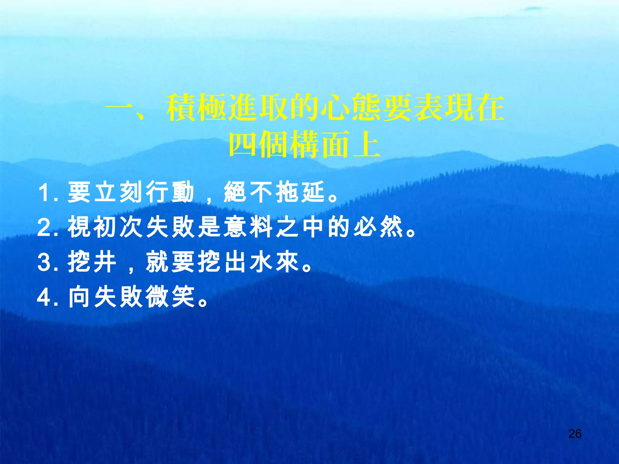 26
一、積極進取的心態要表現在
四個構面上
1. 要立刻行動，絕不拖延。
2. 視初次失敗是意料之中的必然。
3. 挖井，就要挖出水來。
4. 向失敗微笑。
 